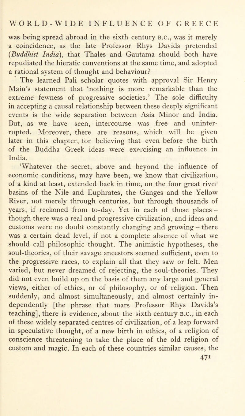 was being spread abroad in the sixth century B.C., was it merely a coincidence, as the late Professor Rhys Davids pretended {Buddhist India), that Thales and Gautama should both have repudiated the hieratic conventions at the same time, and adopted a rational system of thought and behaviour? The learned Pali scholar quotes with approval Sir Henry Main’s statement that ‘nothing is more remarkable than the extreme fewness of progressive societies.’ The sole difficulty in accepting a causal relationship between these deeply significant events is the wide separation between Asia Minor and India. But, as we have seen, intercourse was free and uninter¬ rupted. Moreover, there are reasons, which will be given later in this chapter, for believing that even before the birth of the Buddha Greek ideas were exercising an influence in India. ‘Whatever the secret, above and beyond the influence of economic conditions, may have been, we know that civilization, of a kind at least, extended back in time, on the four great river basins of the Nile and Euphrates, the Ganges and the Yellow River, not merely through centuries, but through thousands of years, if reckoned from to-day. Yet in each of those places- though there was a real and progressive civilization, and ideas and customs were no doubt constantly changing and growing - there was a certain dead level, if not a complete absence of what we should call philosophic thought. The animistic hypotheses, the soul-theories, of their savage ancestors seemed sufficient, even to the progressive races, to explain all that they saw or felt. Men varied, but never dreamed of rejecting, the soul-theories. They did not even build up on the basis of them any large and general views, either of ethics, or of philosophy, or of religion. Then suddenly, and almost simultaneously, and almost certainly in¬ dependently [the phrase that mars Professor Rhys Davids’s teaching], there is evidence, about the sixth century B.c., in each of these widely separated centres of civilization, of a leap forward in speculative thought, of a new birth in ethics, of a religion of conscience threatening to take the place of the old religion of custom and magic. In each of these countries similar causes, the