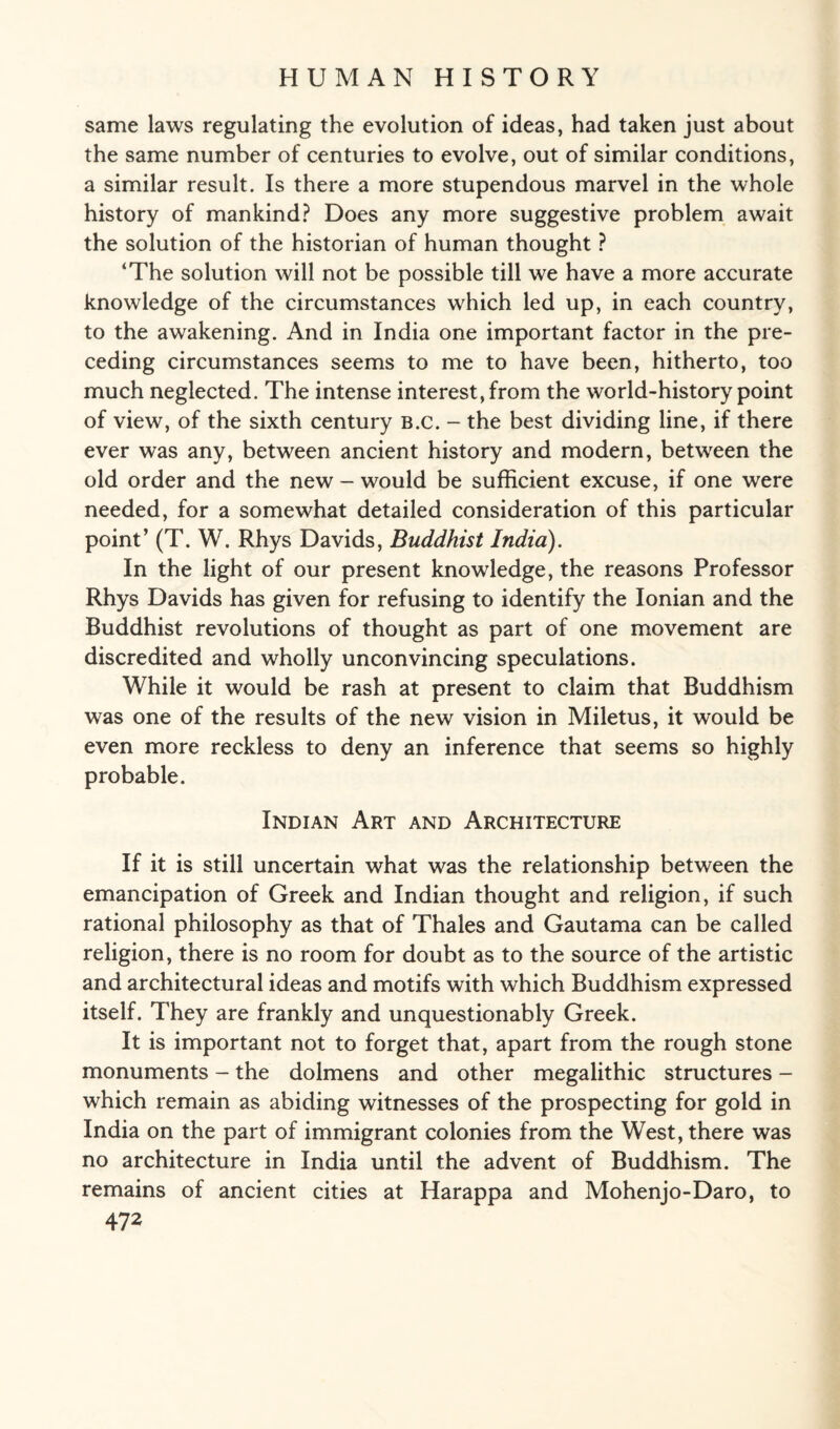 same laws regulating the evolution of ideas, had taken just about the same number of centuries to evolve, out of similar conditions, a similar result. Is there a more stupendous marvel in the whole history of mankind? Does any more suggestive problem await the solution of the historian of human thought ? ‘The solution will not be possible till we have a more accurate knowledge of the circumstances which led up, in each country, to the awakening. And in India one important factor in the pre¬ ceding circumstances seems to me to have been, hitherto, too much neglected. The intense interest, from the world-history point of view, of the sixth century B.c. - the best dividing line, if there ever was any, between ancient history and modern, between the old order and the new - would be sufficient excuse, if one were needed, for a somewhat detailed consideration of this particular point’ (T. W. Rhys Davids, Buddhist India). In the light of our present knowledge, the reasons Professor Rhys Davids has given for refusing to identify the Ionian and the Buddhist revolutions of thought as part of one movement are discredited and wholly unconvincing speculations. While it would be rash at present to claim that Buddhism was one of the results of the new vision in Miletus, it would be even more reckless to deny an inference that seems so highly probable. Indian Art and Architecture If it is still uncertain what was the relationship between the emancipation of Greek and Indian thought and religion, if such rational philosophy as that of Thales and Gautama can be called religion, there is no room for doubt as to the source of the artistic and architectural ideas and motifs with which Buddhism expressed itself. They are frankly and unquestionably Greek. It is important not to forget that, apart from the rough stone monuments - the dolmens and other megalithic structures - which remain as abiding witnesses of the prospecting for gold in India on the part of immigrant colonies from the West, there was no architecture in India until the advent of Buddhism. The remains of ancient cities at Harappa and Mohenjo-Daro, to