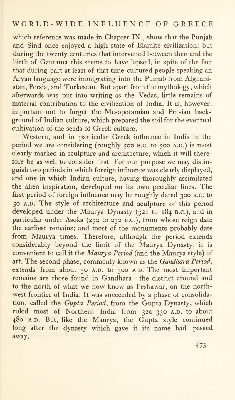 which reference was made in Chapter IX., show that the Punjab and Sind once enjoyed a high state of Elamite civilization: but during the twenty centuries that intervened between then and the birth of Gautama this seems to have lapsed, in spite of the fact that during part at least of that time cultured people speaking an Aryan language were immigrating into the Punjab from Afghani¬ stan, Persia, and Turkestan. But apart from the mythology, which afterwards was put into writing as the Vedas, little remains of material contribution to the civilization of India. It is, however, important not to forget the Mesopotamian and Persian back¬ ground of Indian culture, which prepared the soil for the eventual cultivation of the seeds of Greek culture. Western, and in particular Greek influence in India in the period we are considering (roughly 500 B.c. to 500 a.d.) is most clearly marked in sculpture and architecture, which it will there¬ fore be as well to consider first. For our purpose we may distin¬ guish two periods in which foreign influence was clearly displayed, and one in which Indian culture, having thoroughly assimilated the alien inspiration, developed on its own peculiar lines. The first period of foreign influence may be roughly dated 300 B.c. to 50 a.d. The style of architecture and sculpture of this period developed under the Maurya Dynasty (321 to 184 B.c.), and in particular under Asoka (272 to 232 b.c.), from whose reign date the earliest remains; and most of the monuments probably date from Maurya times. Therefore, although the period extends considerably beyond the limit of the Maurya Dynasty, it is convenient to call it the Maurya Period (and the Maurya style) of art. The second phase, commonly known as the Gandhara Period, extends from about 50 a.d. to 300 a.d. The most important remains are those found in Gandhara - the district around and to the north of what we now know as Peshawar, on the north¬ west frontier of India. It was succeeded by a phase of consolida¬ tion, called the Gupta Period, from the Gupta Dynasty, which ruled most of Northern India from 320-330 a.d. to about 480 a.d. But, like the Maurya, the Gupta style continued long after the dynasty which gave it its name had passed away.