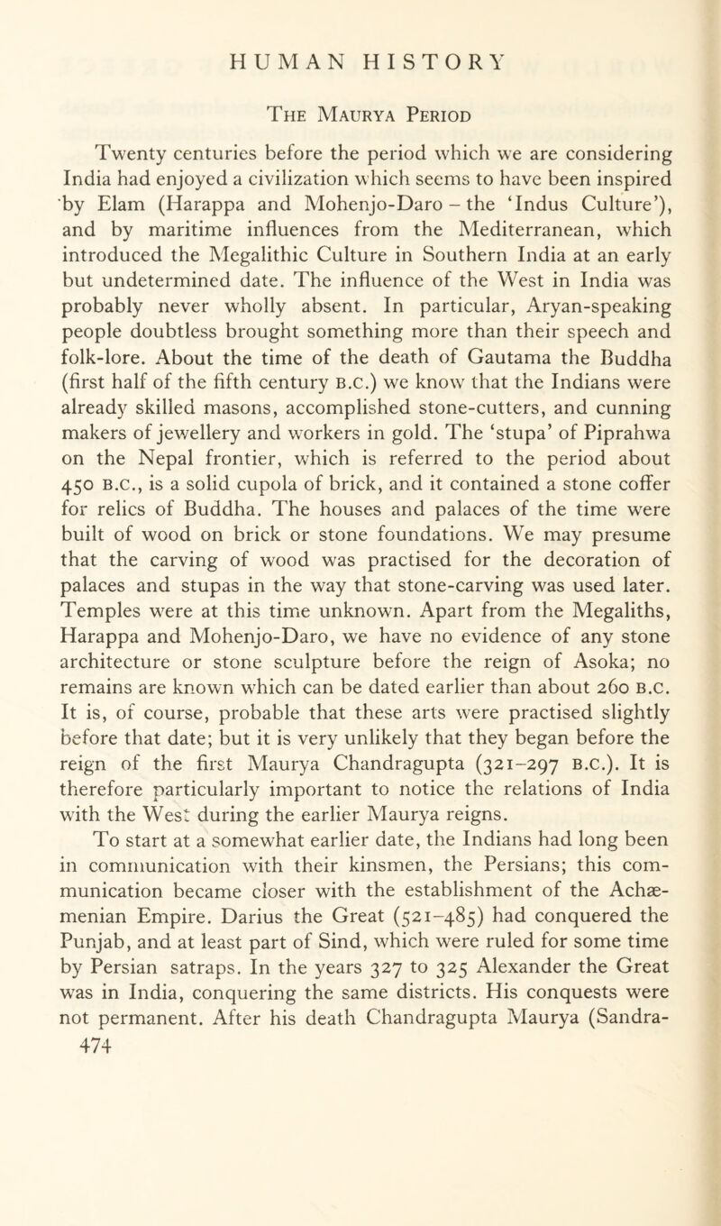 The Maurya Period Twenty centuries before the period which we are considering India had enjoyed a civilization which seems to have been inspired by Elam (Harappa and Mohenjo-Daro - the ‘Indus Culture’), and by maritime influences from the Mediterranean, which introduced the Megalithic Culture in Southern India at an early but undetermined date. The influence of the West in India was probably never wholly absent. In particular, Aryan-speaking people doubtless brought something more than their speech and folk-lore. About the time of the death of Gautama the Buddha (first half of the fifth century B.c.) we know that the Indians were already skilled masons, accomplished stone-cutters, and cunning makers of jewellery and workers in gold. The ‘stupa’ of Piprahwa on the Nepal frontier, which is referred to the period about 450 b.c., is a solid cupola of brick, and it contained a stone coffer for relics of Buddha. The houses and palaces of the time wrere built of wood on brick or stone foundations. We may presume that the carving of wood was practised for the decoration of palaces and stupas in the way that stone-carving was used later. Temples were at this time unknown. Apart from the Megaliths, Harappa and Mohenjo-Daro, we have no evidence of any stone architecture or stone sculpture before the reign of Asoka; no remains are known which can be dated earlier than about 260 b.c. It is, of course, probable that these arts were practised slightly before that date; but it is very unlikely that they began before the reign of the first Maurya Chandragupta (321-297 B.C.). It is therefore particularly important to notice the relations of India with the West during the earlier Maurya reigns. To start at a somewhat earlier date, the Indians had long been in communication with their kinsmen, the Persians; this com¬ munication became closer with the establishment of the Achae- menian Empire. Darius the Great (521-485) had conquered the Punjab, and at least part of Sind, which were ruled for some time by Persian satraps. In the years 327 to 325 Alexander the Great was in India, conquering the same districts. His conquests were not permanent. After his death Chandragupta Maurya (Sandra-