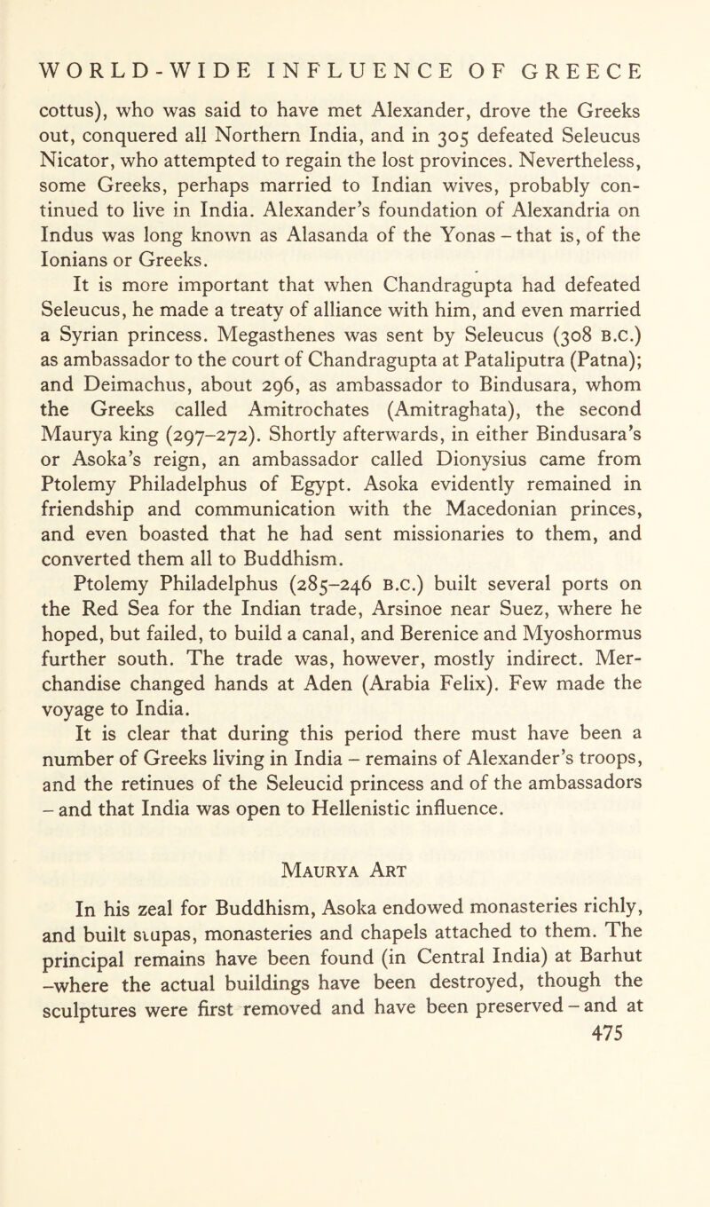 cottus), who was said to have met Alexander, drove the Greeks out, conquered all Northern India, and in 305 defeated Seleucus Nicator, who attempted to regain the lost provinces. Nevertheless, some Greeks, perhaps married to Indian wives, probably con¬ tinued to live in India. Alexander’s foundation of Alexandria on Indus was long known as Alasanda of the Yonas-that is, of the Ionians or Greeks. It is more important that when Chandragupta had defeated Seleucus, he made a treaty of alliance with him, and even married a Syrian princess. Megasthenes was sent by Seleucus (308 b.c.) as ambassador to the court of Chandragupta at Pataliputra (Patna); and Deimachus, about 296, as ambassador to Bindusara, whom the Greeks called Amitrochates (Amitraghata), the second Maurya king (297-272). Shortly afterwards, in either Bindusara’s or Asoka’s reign, an ambassador called Dionysius came from Ptolemy Philadelphus of Egypt. Asoka evidently remained in friendship and communication with the Macedonian princes, and even boasted that he had sent missionaries to them, and converted them all to Buddhism. Ptolemy Philadelphus (285-246 B.c.) built several ports on the Red Sea for the Indian trade, Arsinoe near Suez, where he hoped, but failed, to build a canal, and Berenice and Myoshormus further south. The trade was, however, mostly indirect. Mer¬ chandise changed hands at Aden (Arabia Felix). Few made the voyage to India. It is clear that during this period there must have been a number of Greeks living in India - remains of Alexander’s troops, and the retinues of the Seleucid princess and of the ambassadors - and that India was open to Hellenistic influence. Maurya Art In his zeal for Buddhism, Asoka endowed monasteries richly, and built srupas, monasteries and chapels attached to them. The principal remains have been found (in Central India) at Barhut -where the actual buildings have been destroyed, though the sculptures were first removed and have been preserved — and at