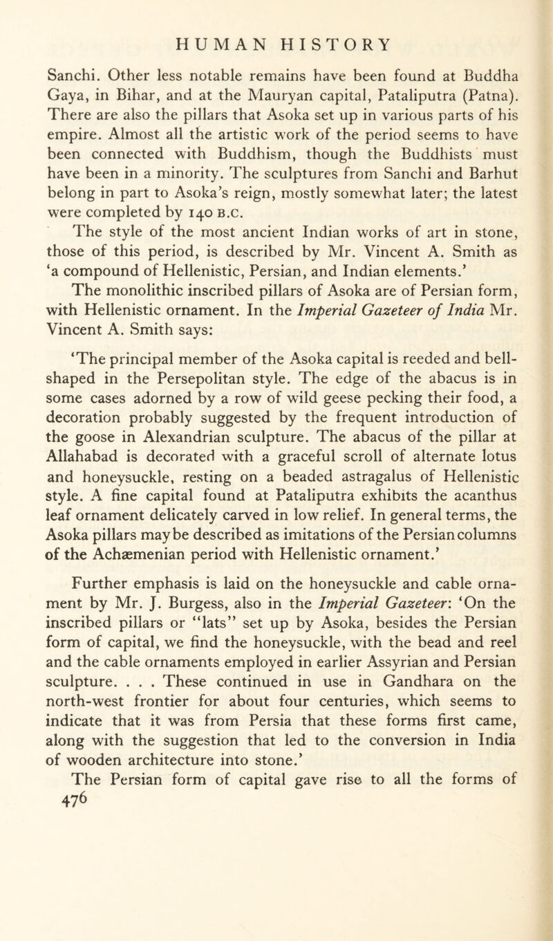 Sanchi. Other less notable remains have been found at Buddha Gaya, in Bihar, and at the Mauryan capital, Pataliputra (Patna). There are also the pillars that Asoka set up in various parts of his empire. Almost all the artistic work of the period seems to have been connected with Buddhism, though the Buddhists must have been in a minority. The sculptures from Sanchi and Barhut belong in part to Asoka’s reign, mostly somewhat later; the latest were completed by 140 B.c. The style of the most ancient Indian works of art in stone, those of this period, is described by Mr. Vincent A. Smith as ‘a compound of Hellenistic, Persian, and Indian elements.’ The monolithic inscribed pillars of Asoka are of Persian form, with Hellenistic ornament. In the Imperial Gazeteer of India Mr. Vincent A. Smith says: ‘The principal member of the Asoka capital is reeded and bell¬ shaped in the Persepolitan style. The edge of the abacus is in some cases adorned by a row of wild geese pecking their food, a decoration probably suggested by the frequent introduction of the goose in Alexandrian sculpture. The abacus of the pillar at Allahabad is decorated with a graceful scroll of alternate lotus and honeysuckle, resting on a beaded astragalus of Hellenistic style. A fine capital found at Pataliputra exhibits the acanthus leaf ornament delicately carved in low relief. In general terms, the Asoka pillars maybe described as imitations of the Persian columns of the Achaemenian period with Hellenistic ornament.’ Further emphasis is laid on the honeysuckle and cable orna¬ ment by Mr. J. Burgess, also in the Imperial Gazeteer: ‘On the inscribed pillars or “lats” set up by Asoka, besides the Persian form of capital, we find the honeysuckle, with the bead and reel and the cable ornaments employed in earlier Assyrian and Persian sculpture. . . . These continued in use in Gandhara on the north-west frontier for about four centuries, which seems to indicate that it was from Persia that these forms first came, along with the suggestion that led to the conversion in India of wooden architecture into stone.’ The Persian form of capital gave rise to all the forms of
