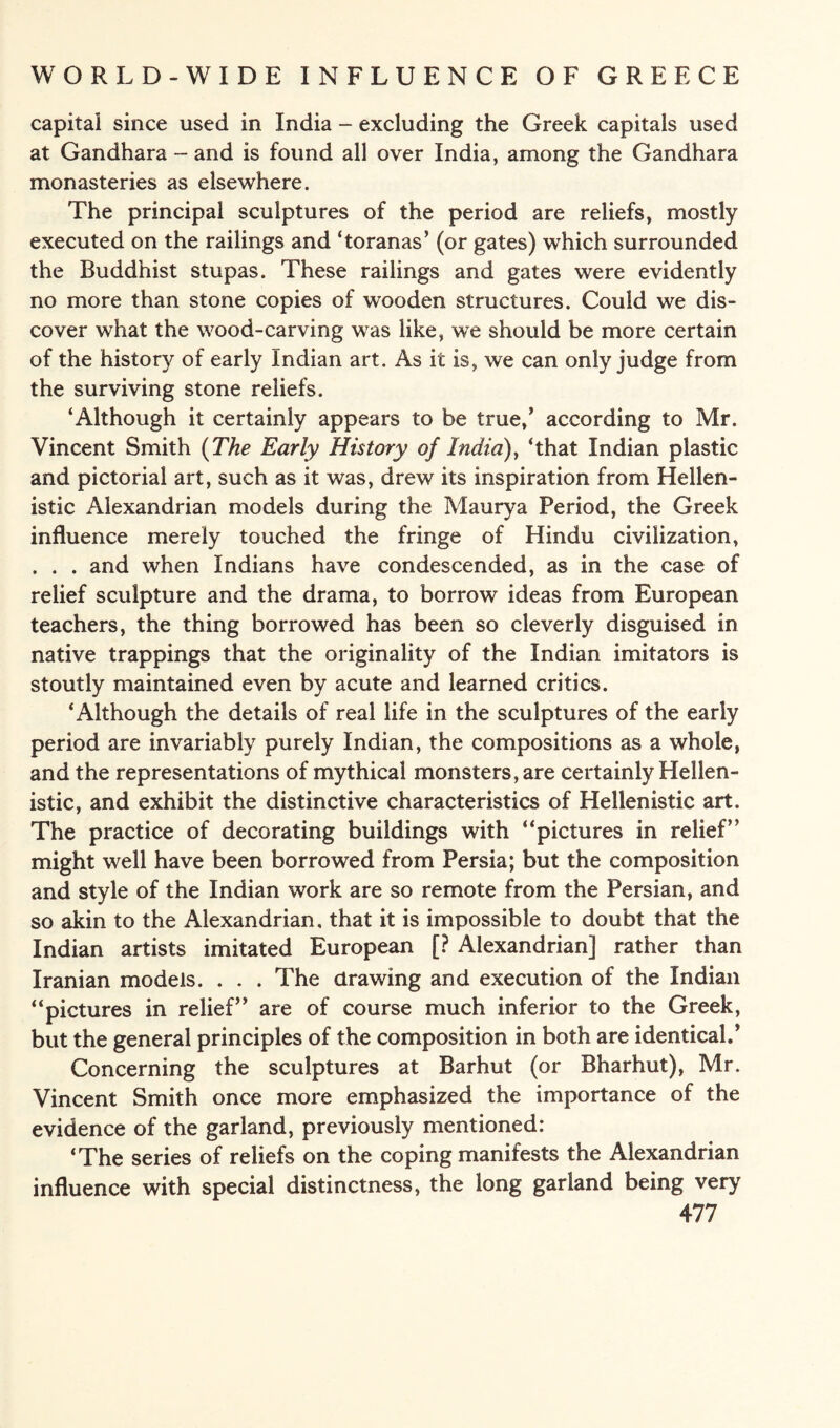 capitai since used in India - excluding the Greek capitals used at Gandhara - and is found all over India, among the Gandhara monasteries as elsewhere. The principal sculptures of the period are reliefs, mostly executed on the railings and ‘toranas’ (or gates) which surrounded the Buddhist stupas. These railings and gates were evidently no more than stone copies of wooden structures. Could we dis¬ cover what the wood-carving was like, we should be more certain of the history of early Indian art. As it is, we can only judge from the surviving stone reliefs. ‘Although it certainly appears to be true/ according to Mr. Vincent Smith (The Early History of India), ‘that Indian plastic and pictorial art, such as it was, drew its inspiration from Hellen¬ istic Alexandrian models during the Maurya Period, the Greek influence merely touched the fringe of Hindu civilization, . . . and when Indians have condescended, as in the case of relief sculpture and the drama, to borrow ideas from European teachers, the thing borrowed has been so cleverly disguised in native trappings that the originality of the Indian imitators is stoutly maintained even by acute and learned critics. ‘Although the details of real life in the sculptures of the early period are invariably purely Indian, the compositions as a whole, and the representations of mythical monsters, are certainly Hellen¬ istic, and exhibit the distinctive characteristics of Hellenistic art. The practice of decorating buildings with “pictures in relief’’ might well have been borrowed from Persia; but the composition and style of the Indian work are so remote from the Persian, and so akin to the Alexandrian, that it is impossible to doubt that the Indian artists imitated European [? Alexandrian] rather than Iranian models. . . . The drawing and execution of the Indian “pictures in relief” are of course much inferior to the Greek, but the general principles of the composition in both are identical/ Concerning the sculptures at Barhut (or Bharhut), Mr. Vincent Smith once more emphasized the importance of the evidence of the garland, previously mentioned: ‘The series of reliefs on the coping manifests the Alexandrian influence with special distinctness, the long garland being very