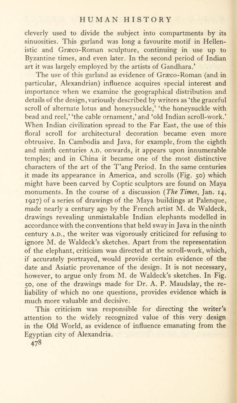 cleverly used to divide the subject into compartments by its sinuosities. This garland was long a favourite motif in Hellen¬ istic and Graeco-Roman sculpture, continuing in use up to Byzantine times, and even later. In the second period of Indian art it was largely employed by the artists of Gandhara.’ The use of this garland as evidence of Graeco-Roman (and in particular, Alexandrian) influence acquires special interest and importance when we examine the geographical distribution and details of the design, variously described by writers as ‘the graceful scroll of alternate lotus and honeysuckle,’ ‘the honeysuckle with bead and reel,’ ‘the cable ornament,’ and ‘old Indian scroll-work.’ When Indian civilization spread to the Far East, the use of this floral scroll for architectural decoration became even more obtrusive. In Cambodia and Java, for example, from the eighth and ninth centuries a.d. onwards, it appears upon innumerable temples; and in China it became one of the most distinctive characters of the art of the T’ang Period. In the same centuries it made its appearance in America, and scrolls (Fig. 50) which might have been carved by Coptic sculptors are found on Maya monuments. In the course of a discussion (The Times, Jan. 14, 1927) of a series of drawings of the Maya buildings at Palenque, made nearly a century ago by the French artist M. de Waldeck, drawings revealing unmistakable Indian elephants modelled in accordance with the conventions that held sway in Java in the ninth century a.d., the writer was vigorously criticized for refusing to ignore M. de Waldeck’s sketches. Apart from the representation of the elephant, criticism was directed at the scroll-work, which, if accurately portrayed, would provide certain evidence of the date and Asiatic provenance of the design. It is not necessary, however, to argue only from M. de Waldeck’s sketches. In Fig. 50, one of the drawings made for Dr. A. P. Maudslay, the re¬ liability of which no one questions, provides evidence which is much more valuable and decisive. This criticism was responsible for directing the writer’s attention to the widely recognized value of this very design in the Old World, as evidence of influence emanating from the Egyptian city of Alexandria.