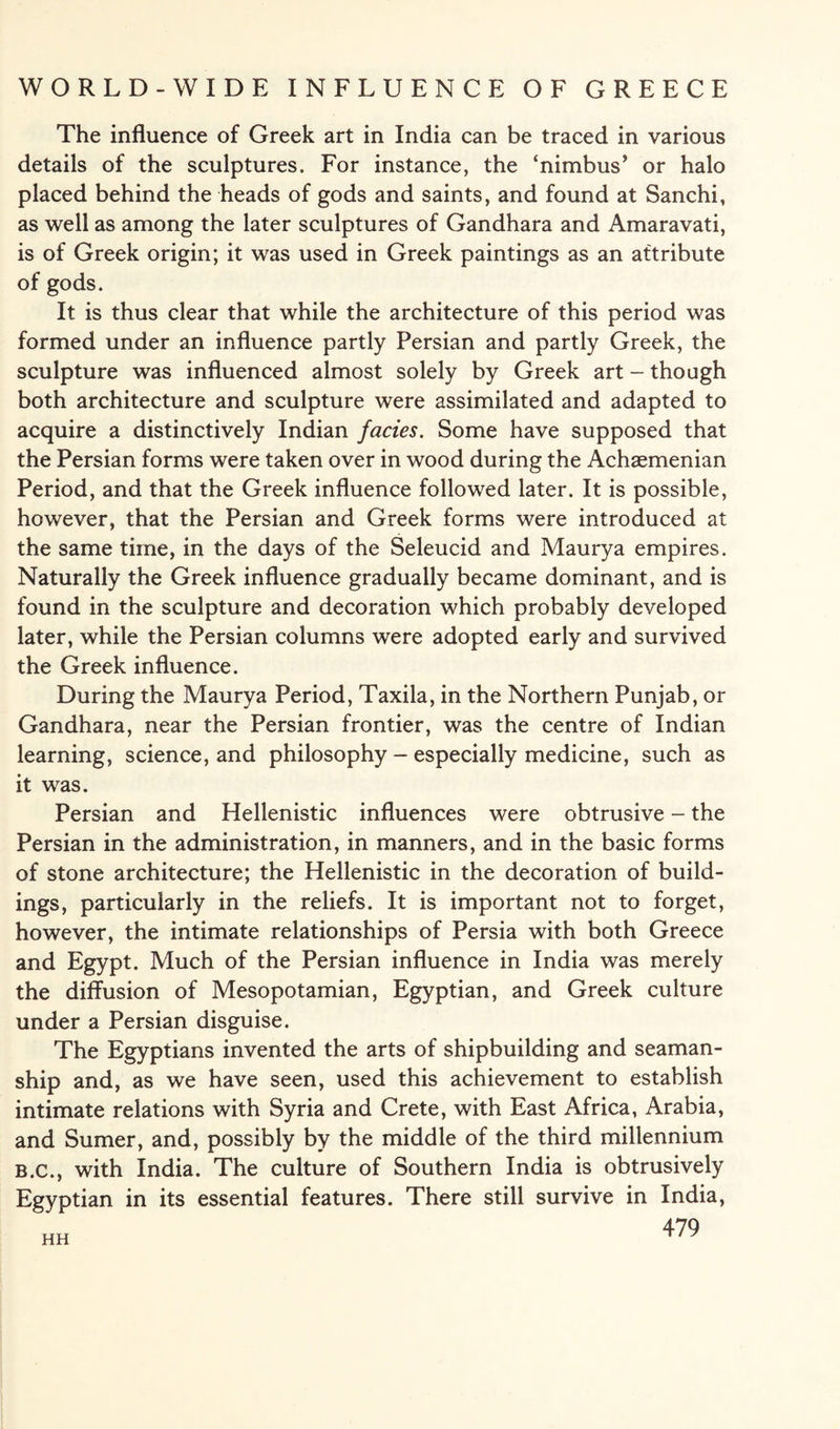 The influence of Greek art in India can be traced in various details of the sculptures. For instance, the ‘nimbus’ or halo placed behind the heads of gods and saints, and found at Sanchi, as well as among the later sculptures of Gandhara and Amaravati, is of Greek origin; it was used in Greek paintings as an attribute of gods. It is thus clear that while the architecture of this period was formed under an influence partly Persian and partly Greek, the sculpture was influenced almost solely by Greek art - though both architecture and sculpture were assimilated and adapted to acquire a distinctively Indian facies. Some have supposed that the Persian forms were taken over in wood during the Achaemenian Period, and that the Greek influence followed later. It is possible, however, that the Persian and Greek forms were introduced at the same time, in the days of the Seleucid and Maurya empires. Naturally the Greek influence gradually became dominant, and is found in the sculpture and decoration which probably developed later, while the Persian columns were adopted early and survived the Greek influence. During the Maurya Period, Taxila, in the Northern Punjab, or Gandhara, near the Persian frontier, was the centre of Indian learning, science, and philosophy - especially medicine, such as it was. Persian and Hellenistic influences were obtrusive - the Persian in the administration, in manners, and in the basic forms of stone architecture; the Hellenistic in the decoration of build¬ ings, particularly in the reliefs. It is important not to forget, however, the intimate relationships of Persia with both Greece and Egypt. Much of the Persian influence in India was merely the diffusion of Mesopotamian, Egyptian, and Greek culture under a Persian disguise. The Egyptians invented the arts of shipbuilding and seaman¬ ship and, as we have seen, used this achievement to establish intimate relations with Syria and Crete, with East Africa, Arabia, and Sumer, and, possibly by the middle of the third millennium B.c., with India. The culture of Southern India is obtrusively Egyptian in its essential features. There still survive in India, 479 HH