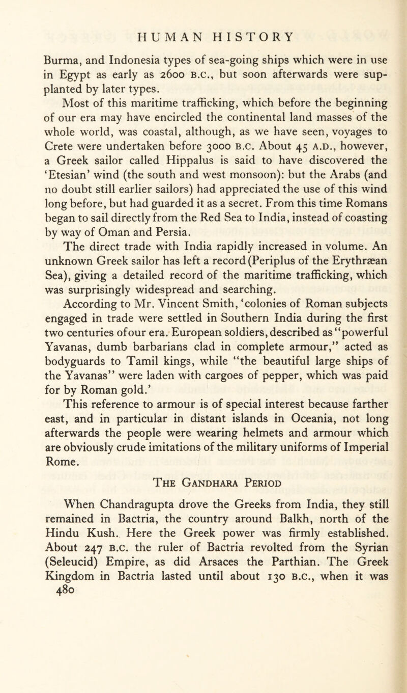 Burma, and Indonesia types of sea-going ships which were in use in Egypt as early as 2600 B.c., but soon afterwards were sup¬ planted by later types. Most of this maritime trafficking, which before the beginning of our era may have encircled the continental land masses of the whole world, was coastal, although, as we have seen, voyages to Crete were undertaken before 3000 b.c. About 45 a.d., however, a Greek sailor called Hippalus is said to have discovered the ‘Etesian’ wind (the south and west monsoon): but the Arabs (and no doubt still earlier sailors) had appreciated the use of this wind long before, but had guarded it as a secret. From this time Romans began to sail directly from the Red Sea to India, instead of coasting by way of Oman and Persia. The direct trade with India rapidly increased in volume. An unknown Greek sailor has left a record (Periplus of the Erythraean Sea), giving a detailed record of the maritime trafficking, which was surprisingly widespread and searching. According to Mr. Vincent Smith, ‘colonies of Roman subjects engaged in trade were settled in Southern India during the first two centuries of our era. European soldiers, described as “powerful Yavanas, dumb barbarians clad in complete armour,” acted as bodyguards to Tamil kings, while “the beautiful large ships of the Yavanas” were laden with cargoes of pepper, which was paid for by Roman gold.’ This reference to armour is of special interest because farther east, and in particular in distant islands in Oceania, not long afterwards the people were wearing helmets and armour which are obviously crude imitations of the military uniforms of Imperial Rome. The Gandhara Period When Chandragupta drove the Greeks from India, they still remained in Bactria, the country around Balkh, north of the Hindu Kush. Here the Greek power was firmly established. About 247 B.c. the ruler of Bactria revolted from the Syrian (Seleucid) Empire, as did Arsaces the Parthian. The Greek Kingdom in Bactria lasted until about 130 B.c., when it was