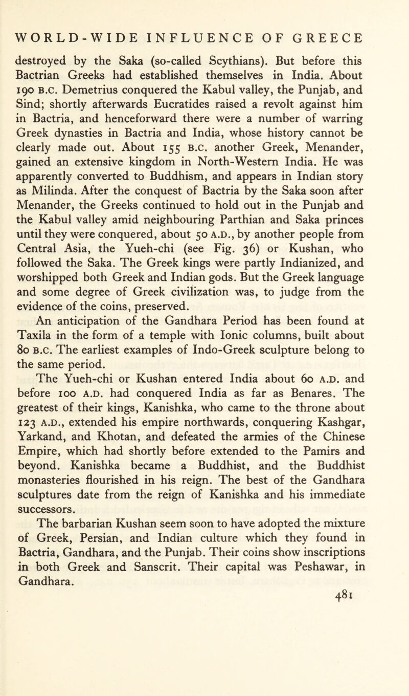 destroyed by the Saka (so-called Scythians). But before this Bactrian Greeks had established themselves in India. About 190 B.c. Demetrius conquered the Kabul valley, the Punjab, and Sind; shortly afterwards Eucratides raised a revolt against him in Bactria, and henceforward there were a number of warring Greek dynasties in Bactria and India, whose history cannot be clearly made out. About 155 B.c. another Greek, Menander, gained an extensive kingdom in North-Western India. He was apparently converted to Buddhism, and appears in Indian story as Milinda. After the conquest of Bactria by the Saka soon after Menander, the Greeks continued to hold out in the Punjab and the Kabul valley amid neighbouring Parthian and Saka princes until they were conquered, about 50 a.d., by another people from Central Asia, the Yueh-chi (see Fig. 36) or Kushan, who followed the Saka. The Greek kings were partly Indianized, and worshipped both Greek and Indian gods. But the Greek language and some degree of Greek civilization was, to judge from the evidence of the coins, preserved. An anticipation of the Gandhara Period has been found at Taxila in the form of a temple with Ionic columns, built about 80 B.c. The earliest examples of Indo-Greek sculpture belong to the same period. The Yueh-chi or Kushan entered India about 60 a.d. and before 100 a.d. had conquered India as far as Benares. The greatest of their kings, Kanishka, who came to the throne about 123 a.d., extended his empire northwards, conquering Kashgar, Yarkand, and Khotan, and defeated the armies of the Chinese Empire, which had shortly before extended to the Pamirs and beyond. Kanishka became a Buddhist, and the Buddhist monasteries flourished in his reign. The best of the Gandhara sculptures date from the reign of Kanishka and his immediate successors. The barbarian Kushan seem soon to have adopted the mixture of Greek, Persian, and Indian culture which they found in Bactria, Gandhara, and the Punjab. Their coins show inscriptions in both Greek and Sanscrit. Their capital was Peshawar, in Gandhara.