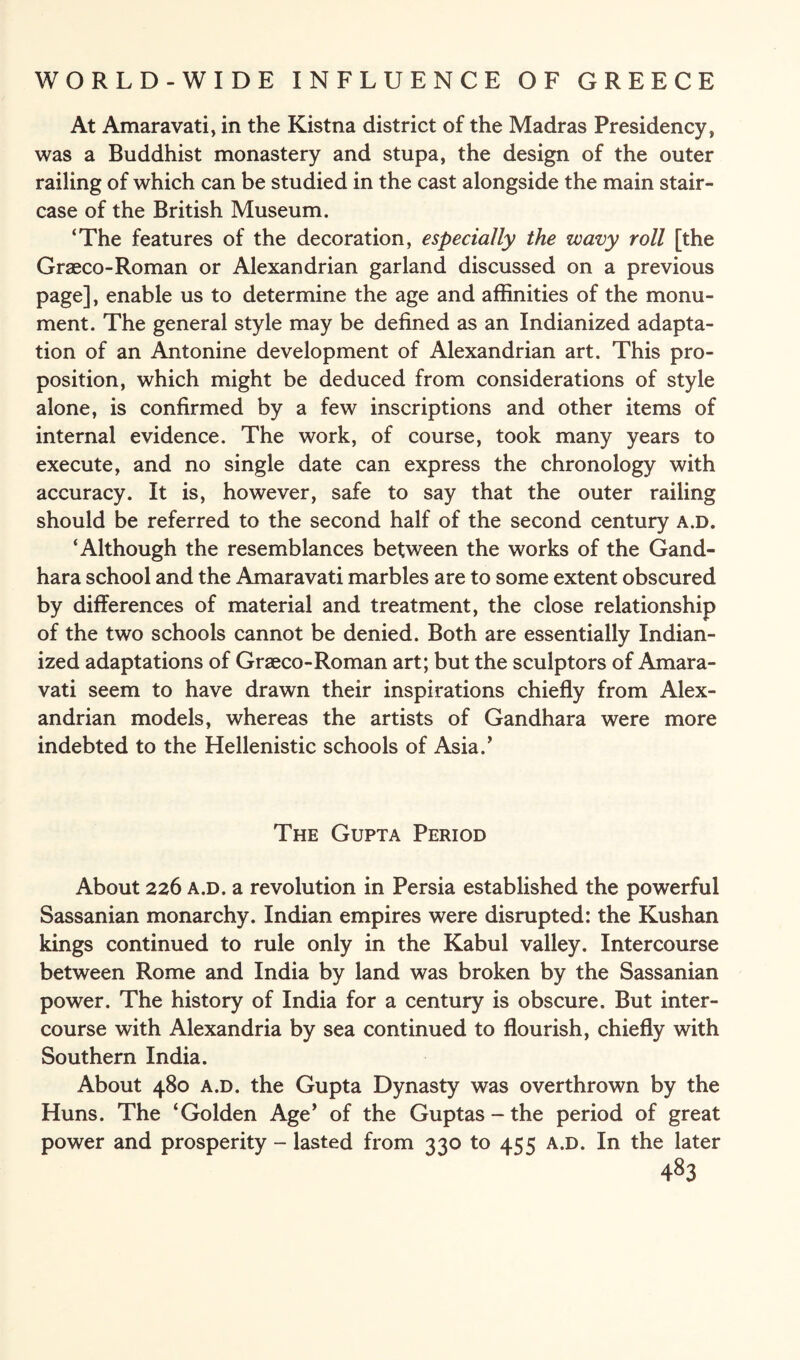 At Amaravati, in the Kistna district of the Madras Presidency, was a Buddhist monastery and stupa, the design of the outer railing of which can be studied in the cast alongside the main stair¬ case of the British Museum. ‘The features of the decoration, especially the wavy roll [the Graeco-Roman or Alexandrian garland discussed on a previous page], enable us to determine the age and affinities of the monu¬ ment. The general style may be defined as an Indianized adapta¬ tion of an Antonine development of Alexandrian art. This pro¬ position, which might be deduced from considerations of style alone, is confirmed by a few inscriptions and other items of internal evidence. The work, of course, took many years to execute, and no single date can express the chronology with accuracy. It is, however, safe to say that the outer railing should be referred to the second half of the second century a.d. ‘Although the resemblances between the works of the Gand- hara school and the Amaravati marbles are to some extent obscured by differences of material and treatment, the close relationship of the two schools cannot be denied. Both are essentially Indian¬ ized adaptations of Graeco-Roman art; but the sculptors of Amara¬ vati seem to have drawn their inspirations chiefly from Alex¬ andrian models, whereas the artists of Gandhara were more indebted to the Hellenistic schools of Asia/ The Gupta Period About 226 a.d. a revolution in Persia established the powerful Sassanian monarchy. Indian empires were disrupted: the Kushan kings continued to rule only in the Kabul valley. Intercourse between Rome and India by land was broken by the Sassanian power. The history of India for a century is obscure. But inter¬ course with Alexandria by sea continued to flourish, chiefly with Southern India. About 480 a.d. the Gupta Dynasty was overthrown by the Huns. The ‘Golden Age’ of the Guptas-the period of great power and prosperity - lasted from 330 to 455 a.d. In the later