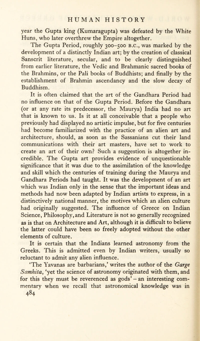 year the Gupta king (Kumaragupta) was defeated by the White Huns, who later overthrew the Empire altogether. The Gupta Period, roughly 300-500 b.c., was marked by the development of a distinctly Indian art; by the creation of classical Sanscrit literature, secular, and to be clearly distinguished from earlier literature, the Vedic and Brahmanic sacred books of the Brahmins, or the Pali books of Buddhists; and finally by the establishment of Brahmin ascendancy and the slow decay of Buddhism. It is often claimed that the art of the Gandhara Period had no influence on that of the Gupta Period. Before the Gandhara (or at any rate its predecessor, the Maurya) India had no art that is known to us. Is it at all conceivable that a people who previously had displayed no artistic impulse, but for five centuries had become familiarized with the practice of an alien art and architecture, should, as soon as the Sassanians cut their land communications with their art masters, have set to work to create an art of their own? Such a suggestion is altogether in¬ credible. The Gupta art provides evidence of unquestionable significance that it was due to the assimilation of the knowledge and skill which the centuries of training during the Maurya and Gandhara Periods had taught. It was the development of an art which was Indian only in the sense that the important ideas and methods had now been adapted by Indian artists to express, in a distinctively national manner, the motives which an alien culture had originally suggested. The influence of Greece on Indian Science, Philosophy,and Literature is not so generally recognized as is that on Architecture and Art, although it is difficult to believe the latter could have been so freely adopted without the other elements of culture. It is certain that the Indians learned astronomy from the Greeks. This is admitted even by Indian writers, usually so reluctant to admit any alien influence. ‘The Yavanas are barbarians/ writes the author of the Gorge Samhitcit ‘yet the science of astronomy originated with them, and for this they must be reverenced as gods’ - an interesting com¬ mentary when we recall that astronomical knowledge was in