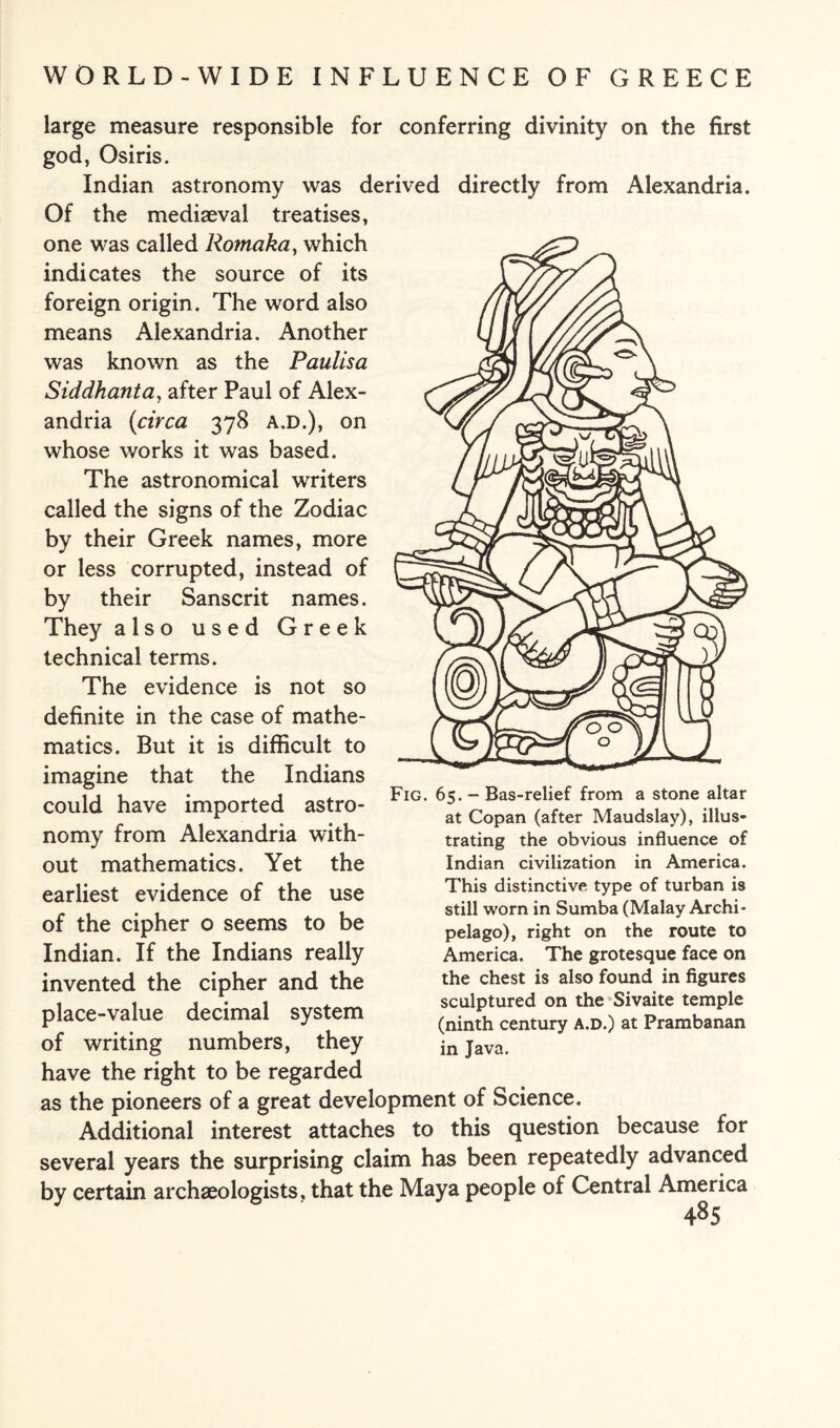 large measure responsible for conferring divinity on the first god, Osiris. Indian astronomy was derived directly from Alexandria. Of the mediaeval treatises, one was called Romaka, which indicates the source of its foreign origin. The word also means Alexandria. Another was known as the Paulisa Siddhanta, after Paul of Alex¬ andria (circa 378 a.d.), on whose works it was based. The astronomical writers called the signs of the Zodiac by their Greek names, more or less corrupted, instead of by their Sanscrit names. They also used Greek technical terms. The evidence is not so definite in the case of mathe¬ matics. But it is difficult to imagine that the Indians could have imported astro¬ nomy from Alexandria with¬ out mathematics. Yet the earliest evidence of the use of the cipher o seems to be Indian. If the Indians really invented the cipher and the place-value decimal system of writing numbers, they have the right to be regarded as the pioneers of a great development of Science. Additional interest attaches to this question because for several years the surprising claim has been repeatedly advanced by certain archaeologists, that the Maya people of Central America 485 Fig. 65. - Bas-relief from a stone altar at Copan (after Maudslay), illus¬ trating the obvious influence of Indian civilization in America. This distinctive type of turban is still worn in Sumba (Malay Archi¬ pelago), right on the route to America. The grotesque face on the chest is also found in figures sculptured on the Sivaite temple (ninth century a.d.) at Prambanan in Java.