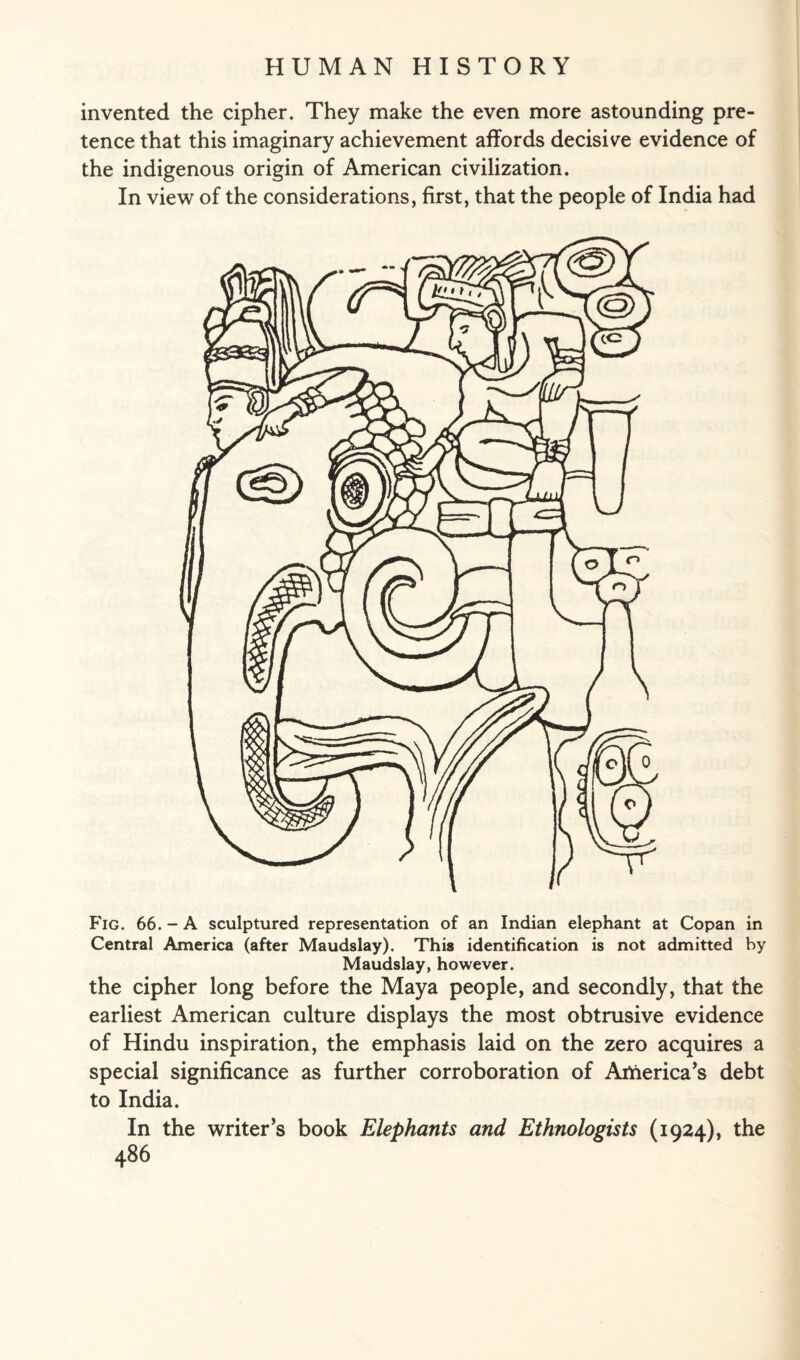 invented the cipher. They make the even more astounding pre¬ tence that this imaginary achievement affords decisive evidence of the indigenous origin of American civilization. In view of the considerations, first, that the people of India had Fig. 66. - A sculptured representation of an Indian elephant at Copan in Central America (after Maudslay). This identification is not admitted by Maudslay, however. the cipher long before the Maya people, and secondly, that the earliest American culture displays the most obtrusive evidence of Hindu inspiration, the emphasis laid on the zero acquires a special significance as further corroboration of Artierica’s debt to India. In the writer’s book Elephants and Ethnologists (1924), the