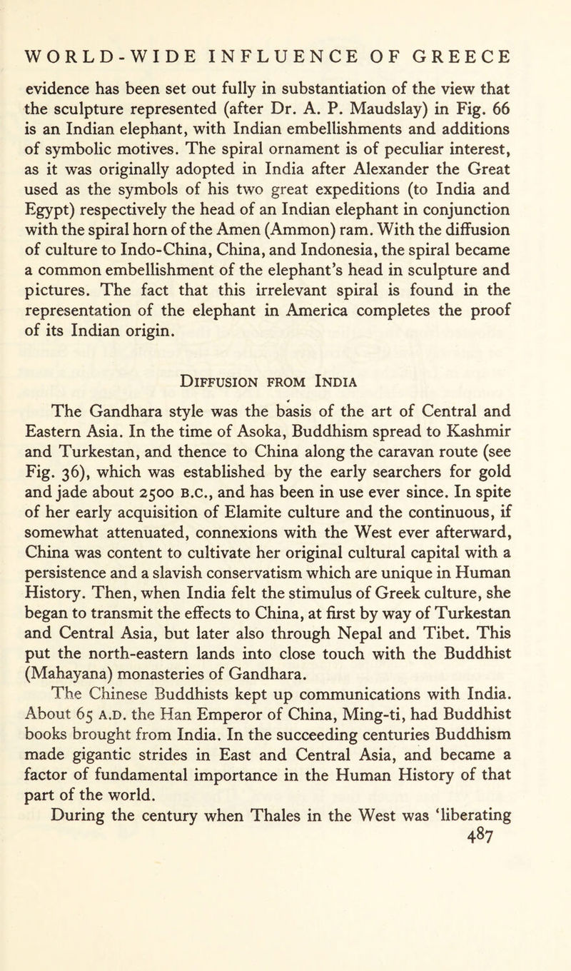 evidence has been set out fully in substantiation of the view that the sculpture represented (after Dr. A. P. Maudslay) in Fig. 66 is an Indian elephant, with Indian embellishments and additions of symbolic motives. The spiral ornament is of peculiar interest, as it was originally adopted in India after Alexander the Great used as the symbols of his two great expeditions (to India and Egypt) respectively the head of an Indian elephant in conjunction with the spiral horn of the Amen (Ammon) ram. With the diffusion of culture to Indo-China, China, and Indonesia, the spiral became a common embellishment of the elephant’s head in sculpture and pictures. The fact that this irrelevant spiral is found in the representation of the elephant in America completes the proof of its Indian origin. Diffusion from India 4 The Gandhara style was the basis of the art of Central and Eastern Asia. In the time of Asoka, Buddhism spread to Kashmir and Turkestan, and thence to China along the caravan route (see Fig. 36), which was established by the early searchers for gold and jade about 2500 B.c., and has been in use ever since. In spite of her early acquisition of Elamite culture and the continuous, if somewhat attenuated, connexions with the West ever afterward, China was content to cultivate her original cultural capital with a persistence and a slavish conservatism which are unique in Human History. Then, when India felt the stimulus of Greek culture, she began to transmit the effects to China, at first by way of Turkestan and Central Asia, but later also through Nepal and Tibet. This put the north-eastern lands into close touch with the Buddhist (Mahayana) monasteries of Gandhara. The Chinese Buddhists kept up communications with India. About 65 a.d. the Han Emperor of China, Ming-ti, had Buddhist books brought from India. In the succeeding centuries Buddhism made gigantic strides in East and Central Asia, and became a factor of fundamental importance in the Human History of that part of the world. During the century when Thales in the West was ‘liberating