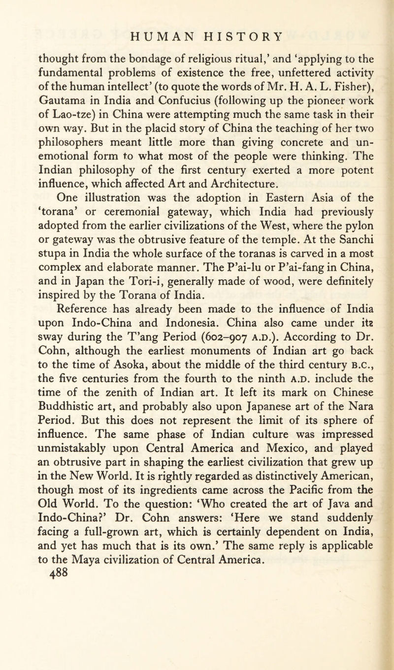 thought from the bondage of religious ritual,’ and ‘applying to the fundamental problems of existence the free, unfettered activity of the human intellect’ (to quote the words of Mr. H. A. L. Fisher), Gautama in India and Confucius (following up the pioneer work of Lao-tze) in China were attempting much the same task in their own way. But in the placid story of China the teaching of her two philosophers meant little more than giving concrete and un¬ emotional form to what most of the people were thinking. The Indian philosophy of the first century exerted a more potent influence, which affected Art and Architecture. One illustration was the adoption in Eastern Asia of the ‘torana’ or ceremonial gateway, which India had previously adopted from the earlier civilizations of the West, where the pylon or gateway was the obtrusive feature of the temple. At the Sanchi stupa in India the whole surface of the toranas is carved in a most complex and elaborate manner. The P’ai-lu or P’ai-fang in China, and in Japan the Tori-i, generally made of wood, were definitely inspired by the Torana of India. Reference has already been made to the influence of India upon Indo-China and Indonesia. China also came under itz sway during the T’ang Period (602-907 a.d.). According to Dr. Cohn, although the earliest monuments of Indian art go back to the time of Asoka, about the middle of the third century B.c., the five centuries from the fourth to the ninth a.d. include the time of the zenith of Indian art. It left its mark on Chinese Buddhistic art, and probably also upon Japanese art of the Nara Period. But this does not represent the limit of its sphere of influence. The same phase of Indian culture was impressed unmistakably upon Central America and Mexico, and played an obtrusive part in shaping the earliest civilization that grew up in the New World. It is rightly regarded as distinctively American, though most of its ingredients came across the Pacific from the Old World. To the question: ‘Who created the art of Java and Indo-China?’ Dr. Cohn answers: ‘Here we stand suddenly facing a full-grown art, which is certainly dependent on India, and yet has much that is its own.’ The same reply is applicable to the Maya civilization of Central America.