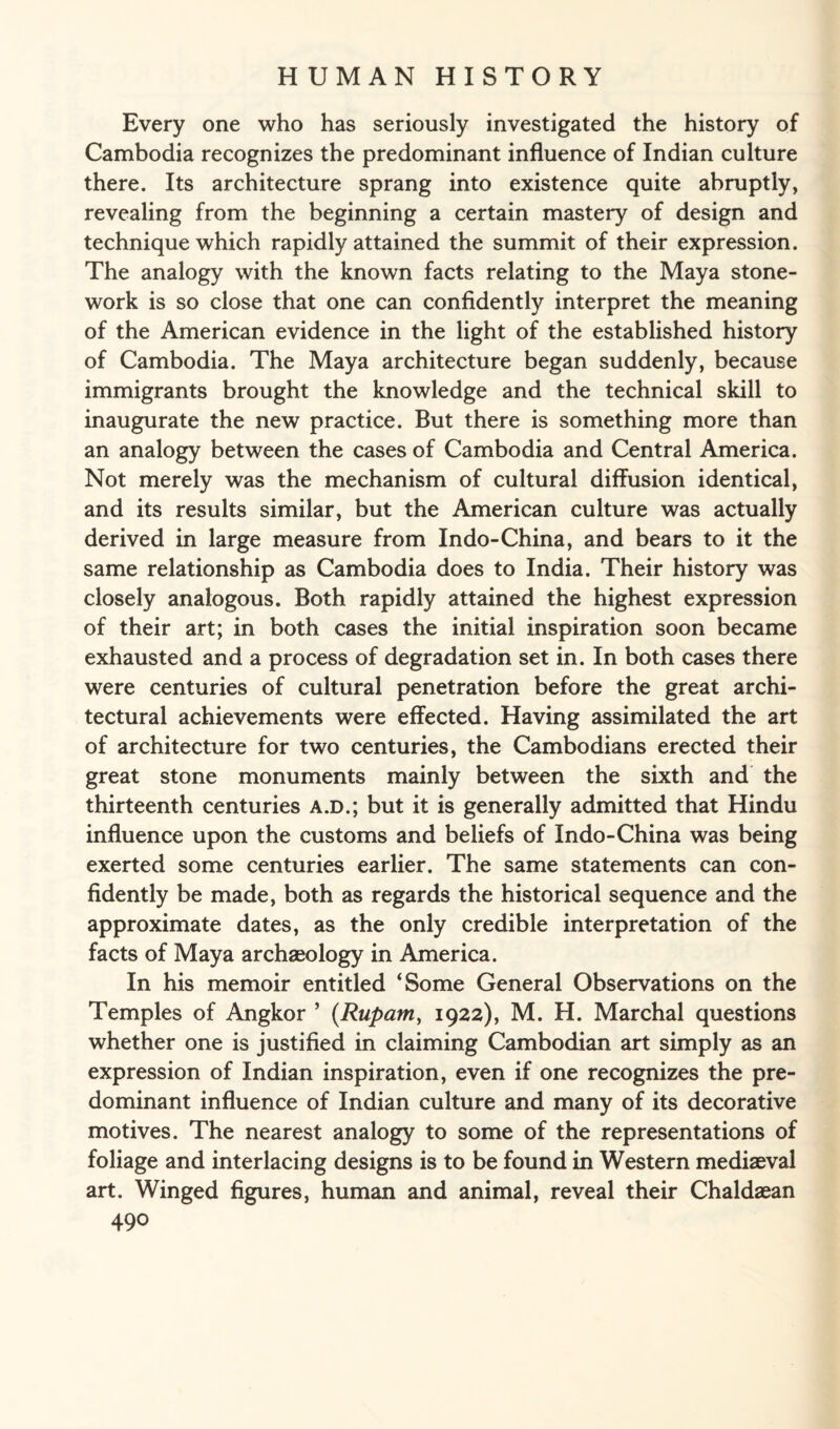 Every one who has seriously investigated the history of Cambodia recognizes the predominant influence of Indian culture there. Its architecture sprang into existence quite abruptly, revealing from the beginning a certain mastery of design and technique which rapidly attained the summit of their expression. The analogy with the known facts relating to the Maya stone¬ work is so close that one can confidently interpret the meaning of the American evidence in the light of the established history of Cambodia. The Maya architecture began suddenly, because immigrants brought the knowledge and the technical skill to inaugurate the new practice. But there is something more than an analogy between the cases of Cambodia and Central America. Not merely was the mechanism of cultural diffusion identical, and its results similar, but the American culture was actually derived in large measure from Indo-China, and bears to it the same relationship as Cambodia does to India. Their history was closely analogous. Both rapidly attained the highest expression of their art; in both cases the initial inspiration soon became exhausted and a process of degradation set in. In both cases there were centuries of cultural penetration before the great archi¬ tectural achievements were effected. Having assimilated the art of architecture for two centuries, the Cambodians erected their great stone monuments mainly between the sixth and the thirteenth centuries a.d.; but it is generally admitted that Hindu influence upon the customs and beliefs of Indo-China was being exerted some centuries earlier. The same statements can con¬ fidently be made, both as regards the historical sequence and the approximate dates, as the only credible interpretation of the facts of Maya archaeology in America. In his memoir entitled ‘Some General Observations on the Temples of Angkor ’ (Rupam, 1922), M. H. Marchal questions whether one is justified in claiming Cambodian art simply as an expression of Indian inspiration, even if one recognizes the pre¬ dominant influence of Indian culture and many of its decorative motives. The nearest analogy to some of the representations of foliage and interlacing designs is to be found in Western mediaeval art. Winged figures, human and animal, reveal their Chaldaean