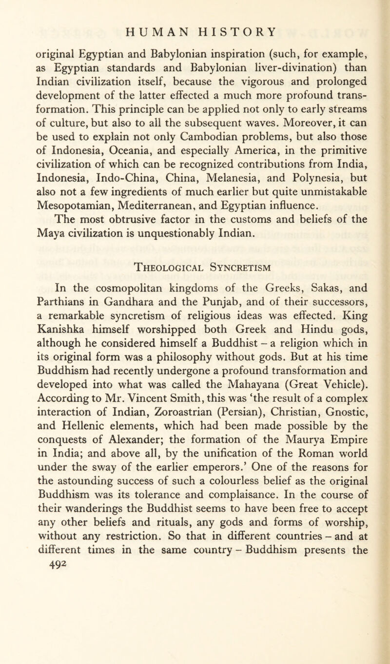 original Egyptian and Babylonian inspiration (such, for example, as Egyptian standards and Babylonian liver-divination) than Indian civilization itself, because the vigorous and prolonged development of the latter effected a much more profound trans¬ formation. This principle can be applied not only to early streams of culture, but also to all the subsequent waves. Moreover, it can be used to explain not only Cambodian problems, but also those of Indonesia, Oceania, and especially America, in the primitive civilization of which can be recognized contributions from India, Indonesia, Indo-China, China, Melanesia, and Polynesia, but also not a few ingredients of much earlier but quite unmistakable Mesopotamian, Mediterranean, and Egyptian influence. The most obtrusive factor in the customs and beliefs of the Maya civilization is unquestionably Indian. Theological Syncretism In the cosmopolitan kingdoms of the Greeks, Sakas, and Parthians in Gandhara and the Punjab, and of their successors, a remarkable syncretism of religious ideas was effected. King Kanishka himself worshipped both Greek and Hindu gods, although he considered himself a Buddhist - a religion which in its original form was a philosophy without gods. But at his time Buddhism had recently undergone a profound transformation and developed into what was called the Mahayana (Great Vehicle). According to Mr. Vincent Smith, this was ‘the result of a complex interaction of Indian, Zoroastrian (Persian), Christian, Gnostic, and Hellenic elements, which had been made possible by the conquests of Alexander; the formation of the Maurya Empire in India; and above all, by the unification of the Roman world under the sway of the earlier emperors.’ One of the reasons for the astounding success of such a colourless belief as the original Buddhism was its tolerance and complaisance. In the course of their wanderings the Buddhist seems to have been free to accept any other beliefs and rituals, any gods and forms of worship, without any restriction. So that in different countries - and at different times in the same country - Buddhism presents the