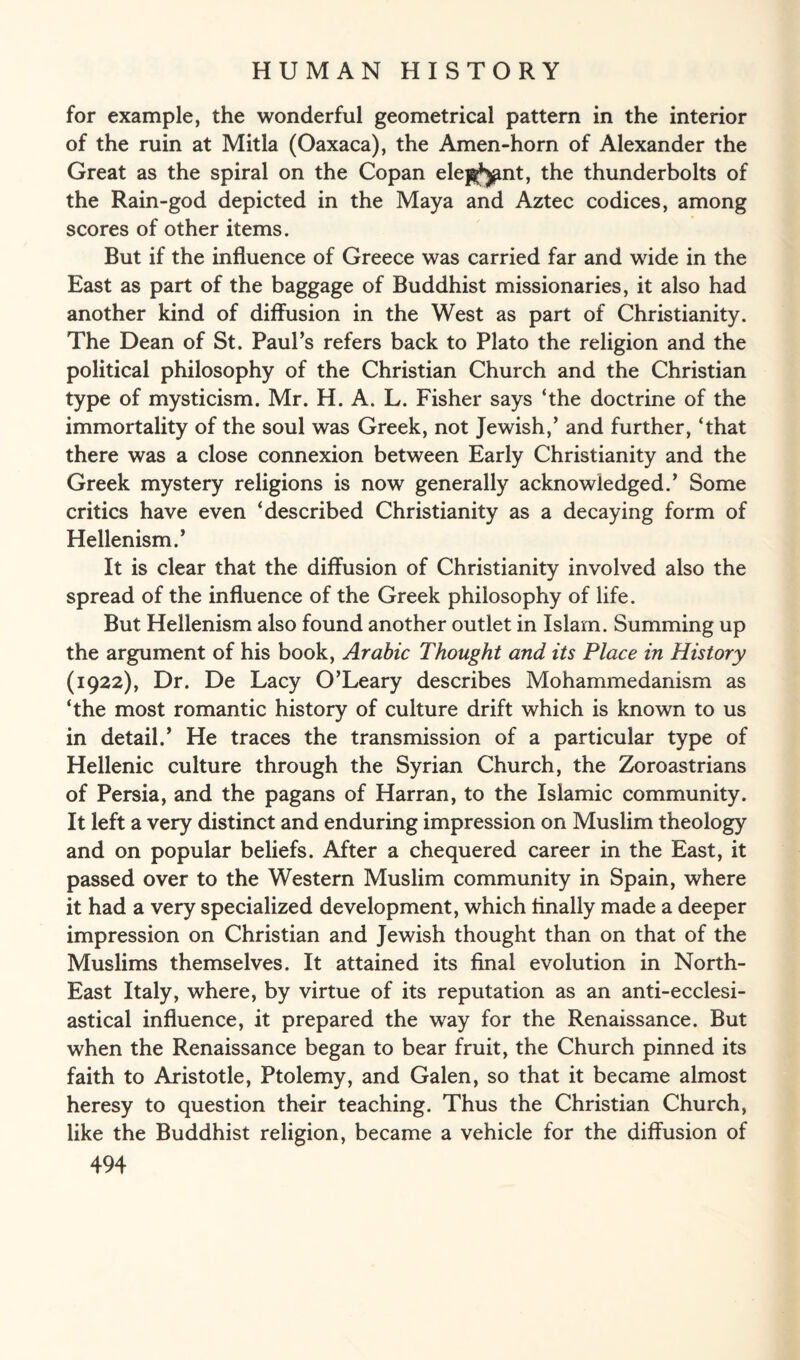 for example, the wonderful geometrical pattern in the interior of the ruin at Mitla (Oaxaca), the Amen-horn of Alexander the Great as the spiral on the Copan ele^^nt, the thunderbolts of the Rain-god depicted in the Maya and Aztec codices, among scores of other items. But if the influence of Greece was carried far and wide in the East as part of the baggage of Buddhist missionaries, it also had another kind of diffusion in the West as part of Christianity. The Dean of St. Paul’s refers back to Plato the religion and the political philosophy of the Christian Church and the Christian type of mysticism. Mr. H. A. L. Fisher says ‘the doctrine of the immortality of the soul was Greek, not Jewish,’ and further, ‘that there was a close connexion between Early Christianity and the Greek mystery religions is now generally acknowledged.’ Some critics have even ‘described Christianity as a decaying form of Hellenism.’ It is clear that the diffusion of Christianity involved also the spread of the influence of the Greek philosophy of life. But Hellenism also found another outlet in Islam. Summing up the argument of his book, Arabic Thought and its Place in History (1922), Dr. De Lacy O’Leary describes Mohammedanism as ‘the most romantic history of culture drift which is known to us in detail.’ He traces the transmission of a particular type of Hellenic culture through the Syrian Church, the Zoroastrians of Persia, and the pagans of Harran, to the Islamic community. It left a very distinct and enduring impression on Muslim theology and on popular beliefs. After a chequered career in the East, it passed over to the Western Muslim community in Spain, where it had a very specialized development, which Anally made a deeper impression on Christian and Jewish thought than on that of the Muslims themselves. It attained its final evolution in North- East Italy, where, by virtue of its reputation as an anti-ecclesi¬ astical influence, it prepared the way for the Renaissance. But when the Renaissance began to bear fruit, the Church pinned its faith to Aristotle, Ptolemy, and Galen, so that it became almost heresy to question their teaching. Thus the Christian Church, like the Buddhist religion, became a vehicle for the diffusion of
