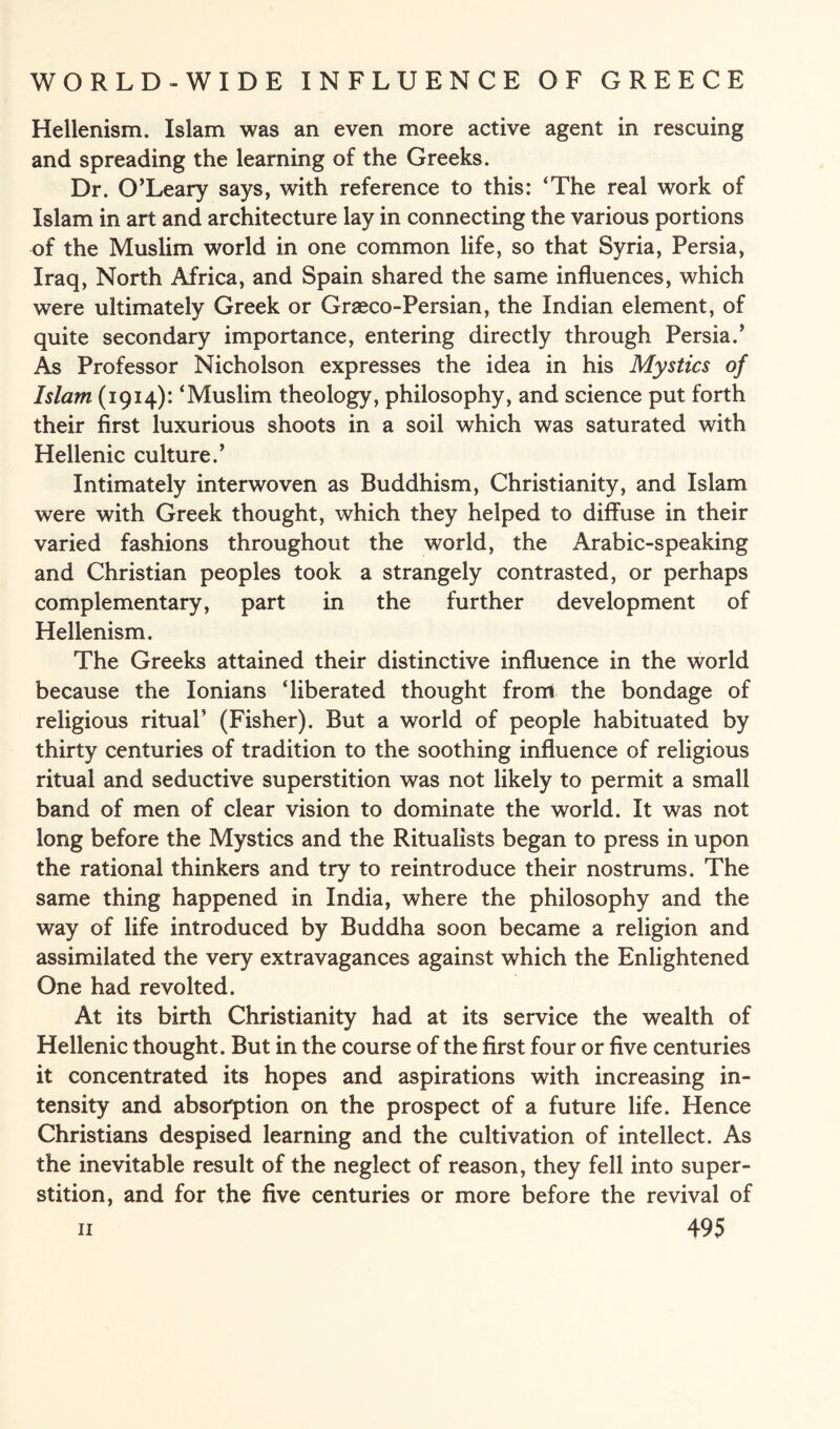 Hellenism. Islam was an even more active agent in rescuing and spreading the learning of the Greeks. Dr. O’Leary says, with reference to this: ‘The real work of Islam in art and architecture lay in connecting the various portions of the Muslim world in one common life, so that Syria, Persia, Iraq, North Africa, and Spain shared the same influences, which were ultimately Greek or Graeco-Persian, the Indian element, of quite secondary importance, entering directly through Persia.’ As Professor Nicholson expresses the idea in his Mystics of Islam (1914): ‘Muslim theology, philosophy, and science put forth their first luxurious shoots in a soil which was saturated with Hellenic culture.’ Intimately interwoven as Buddhism, Christianity, and Islam were with Greek thought, which they helped to diffuse in their varied fashions throughout the world, the Arabic-speaking and Christian peoples took a strangely contrasted, or perhaps complementary, part in the further development of Hellenism. The Greeks attained their distinctive influence in the world because the Ionians ‘liberated thought from the bondage of religious ritual’ (Fisher). But a world of people habituated by thirty centuries of tradition to the soothing influence of religious ritual and seductive superstition was not likely to permit a small band of men of clear vision to dominate the world. It was not long before the Mystics and the Ritualists began to press in upon the rational thinkers and try to reintroduce their nostrums. The same thing happened in India, where the philosophy and the way of life introduced by Buddha soon became a religion and assimilated the very extravagances against which the Enlightened One had revolted. At its birth Christianity had at its service the wealth of Hellenic thought. But in the course of the first four or five centuries it concentrated its hopes and aspirations with increasing in¬ tensity and absorption on the prospect of a future life. Hence Christians despised learning and the cultivation of intellect. As the inevitable result of the neglect of reason, they fell into super¬ stition, and for the five centuries or more before the revival of