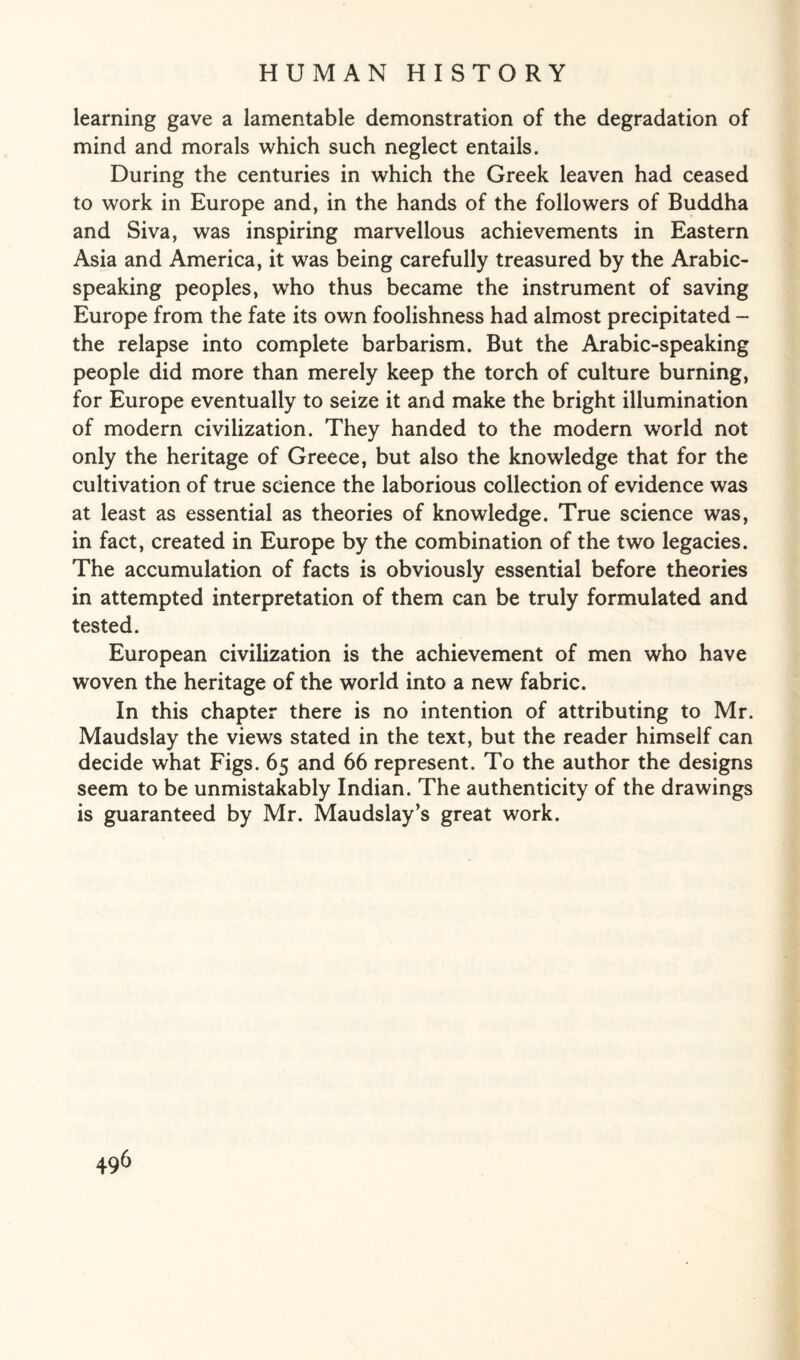 learning gave a lamentable demonstration of the degradation of mind and morals which such neglect entails. During the centuries in which the Greek leaven had ceased to work in Europe and, in the hands of the followers of Buddha and Siva, was inspiring marvellous achievements in Eastern Asia and America, it was being carefully treasured by the Arabic¬ speaking peoples, who thus became the instrument of saving Europe from the fate its own foolishness had almost precipitated - the relapse into complete barbarism. But the Arabic-speaking people did more than merely keep the torch of culture burning, for Europe eventually to seize it and make the bright illumination of modern civilization. They handed to the modern world not only the heritage of Greece, but also the knowledge that for the cultivation of true science the laborious collection of evidence was at least as essential as theories of knowledge. True science was, in fact, created in Europe by the combination of the two legacies. The accumulation of facts is obviously essential before theories in attempted interpretation of them can be truly formulated and tested. European civilization is the achievement of men who have woven the heritage of the world into a new fabric. In this chapter there is no intention of attributing to Mr. Maudslay the views stated in the text, but the reader himself can decide what Figs. 65 and 66 represent. To the author the designs seem to be unmistakably Indian. The authenticity of the drawings is guaranteed by Mr. Maudslay’s great work.
