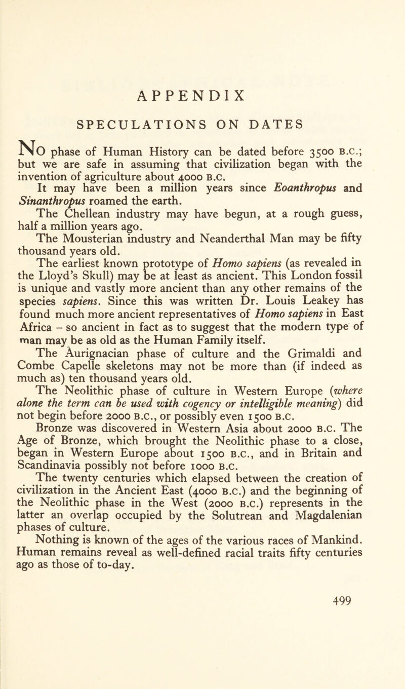 APPENDIX SPECULATIONS ON DATES No phase of Human History can be dated before 3500 b.c.; but we are safe in assuming that civilization began with the invention of agriculture about 4000 b.c. It may have been a million years since Eoanthropus and Sinanthropus roamed the earth. The Chellean industry may have begun, at a rough guess, half a million years ago. The Mousterian industry and Neanderthal Man may be fifty thousand years old. The earliest known prototype of Homo sapiens (as revealed in the Lloyd’s Skull) may be at least &s ancient. This London fossil is unique and vastly more ancient than any other remains of the species sapiens. Since this was written Dr. Louis Leakey has found much more ancient representatives of Homo sapiens in East Africa - so ancient in fact as to suggest that the modern type of man may be as old as the Human Family itself. The Aurignacian phase of culture and the Grimaldi and Combe Capelle skeletons may not be more than (if indeed as much as) ten thousand years old. The Neolithic phase of culture in Western Europe {where alone the term can be used with cogency or intelligible meaning) did not begin before 2000 b.c., or possibly even 1500 b.c. Bronze was discovered in Western Asia about 2000 B.c. The Age of Bronze, which brought the Neolithic phase to a close, began in Western Europe about 1500 b.c., and in Britain and Scandinavia possibly not before 1000 B.c. The twenty centuries which elapsed between the creation of civilization in the Ancient East (4000 b.c.) and the beginning of the Neolithic phase in the West (2000 b.c.) represents in the latter an overlap occupied by the Solutrean and Magdalenian phases of culture. Nothing is known of the ages of the various races of Mankind. Human remains reveal as well-defined racial traits fifty centuries ago as those of to-day.