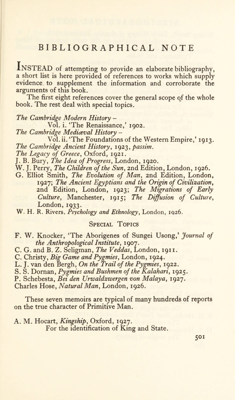 BIBLIOGRAPHICAL NOTE Instead of attempting to provide an elaborate bibliography, a short list is here provided of references to works which supply evidence to supplement the information and corroborate the arguments of this book. The first eight references cover the general scope of the whole book. The rest deal with special topics. The Cambridge Modern History - Vol. i. ‘The Renaissance/ 1902. The Cambridge Mediceval History - Vol. ii. ‘The Foundations of the Western Empire/ 1913. The Cambridge Ancient History, 1923, passim. The Legacy of Greece, Oxford, 1921. J. B. Bury, The Idea of Progress, London, 1920. W. J. Perry, The Children of the Sun, 2nd Edition, London, 1926. G. Elliot Smith, The Evolution of Man, 2nd Edition, London, 1927; The Ancient Egyptians and the Origin of Civilization, 2nd Edition, London, 1923; The Migrations of Early Culture, Manchester, 1915; The Diffusion of Culture, London,1933. W. H. R. Rivers, Psychology and Ethnology, London, 1026. Special Topics F. W. Knocker, ‘The Aborigenes of Sungei Usong/ Journal of the Anthropological Institute, 1907. C. G. and B. Z. Seligman, The Veddas, London, 1911. C. Christy, Big Game and Pygmies, London, 1924. L. J. van den Bergh, On the Trail of the Pygmies, 1922. S. S. Dornan, Pygmies and Bushmen of the Kalahari, 1925. P. Schebesta, Bei den Urwaldzwergen von Malaya, 1927. Charles Hose, Natural Man, London, 1926. These seven memoirs are typical of many hundreds of reports on the true character of Primitive Man. A. M. Hocart, Kingship, Oxford, 1927. For the identification of King and State.