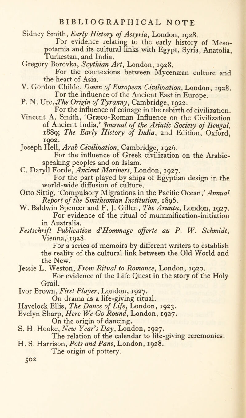 Sidney Smith, Early History of Assyria, London, 1928. For evidence relating to the early history of Meso¬ potamia and its cultural links with Egypt, Syria, Anatolia, Turkestan, and India. Gregory Borovka, Scythian Art, London, 1928. For the connexions between Mycenaean culture and the heart of Asia. V. Gordon Childe, Dawn of European Civilization, London, 1928. For the influence of the Ancient East in Europe. P. N. Urz,IThe Origin of Tyranny, Cambridge, 1922. For the influence of coinage in the rebirth of civilization. Vincent A. Smith, ‘Graeco-Roman Influence on the Civilization of Ancient India,’ Journal of the Asiatic Society of Bengal, 1889; The Early History of India, 2nd Edition, Oxford, 1902. Joseph Hell, Arab Civilization, Cambridge, 1926. For the influence of Greek civilization on the Arabic¬ speaking peoples and on Islam. C. Daryll Forde, Ancient Mariners, London, 1927. For the part played by ships of Egyptian design in the wo rid-wide diffusion of culture. Otto Sittig, ‘Compulsory Migrations in the Pacific Ocean,’ Annual Report of the Smithsonian Institution, 1896. W. Baldwin Spencer and F. J. Gillen, The Arunta, London, 1927. For evidence of the ritual of mummification-initiation in Australia. Festschrift Publication d'Hommage offerte au P. W. Schmidt, Vienna,; 1928. For a series of memoirs by different writers to establish the reality of the cultural link between the Old World and the New. Jessie L. Weston, From Ritual to Romance, London, 1920. For evidence of the Life Quest in the story of the Holy Grail. Ivor Brown, First Player, London, 1927. On drama as a life-giving ritual. Havelock Ellis, The Dance of Life, London, 1923. Evelyn Sharp, Here We Go Round, London, 1927. On the origin of dancing. S. H. Hooke, New Year's Dayy London, 1927. The relation of the calendar to life-giving ceremonies. H. S. Harrison, Pots and Pans, London, 1928. The origin of pottery.