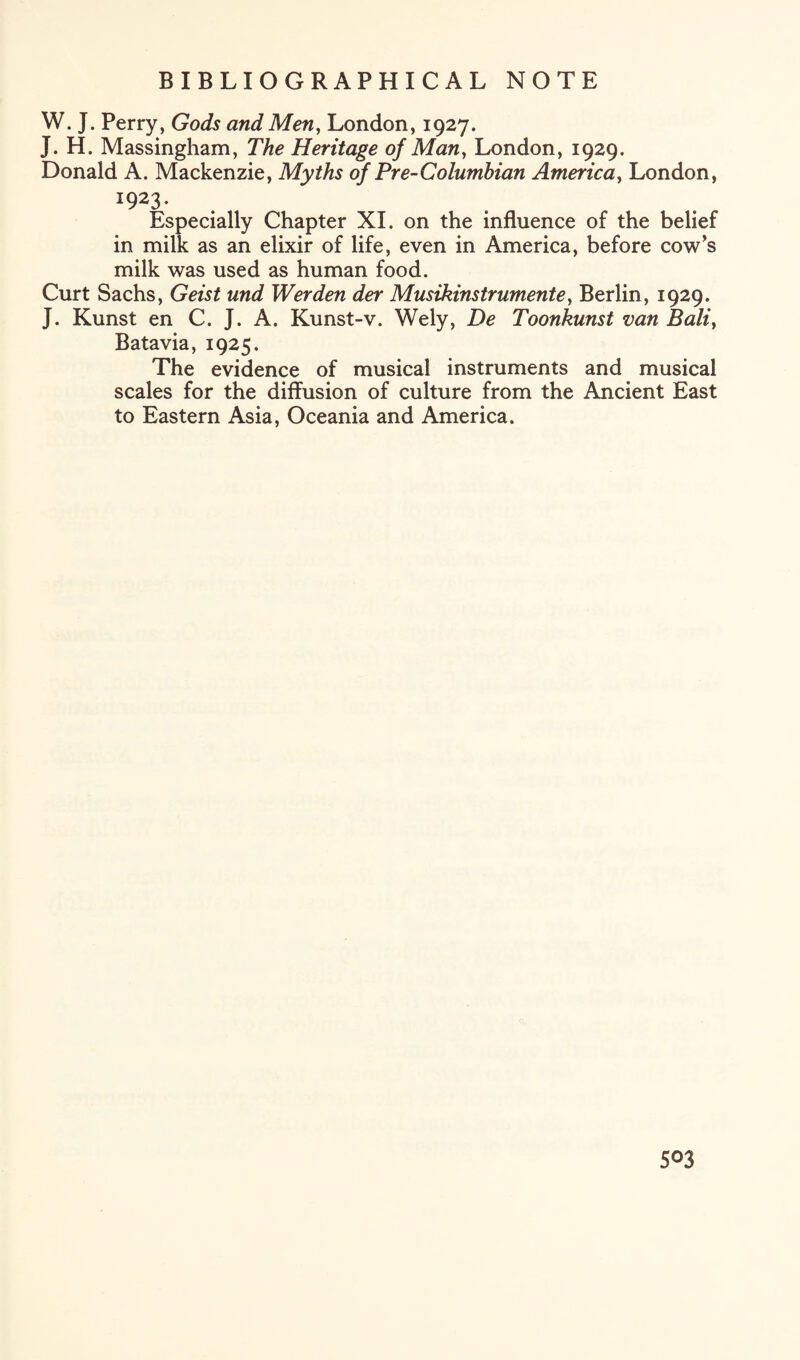 W. J. Perry, Gods and Men, London, 1927. J. H. Massingham, The Heritage of Man, London, 1929. Donald A. Mackenzie, Myths of Pre-Columbian America, London, 1923. Especially Chapter XI. on the influence of the belief in milk as an elixir of life, even in America, before cow’s milk was used as human food. Curt Sachs, Geist und Werden der Musikinstrumente, Berlin, 1929. J. Kunst en C. J. A. Kunst-v. Wely, De Toonkunst van Bali, Batavia, 1925. The evidence of musical instruments and musical scales for the diffusion of culture from the Ancient East to Eastern Asia, Oceania and America.