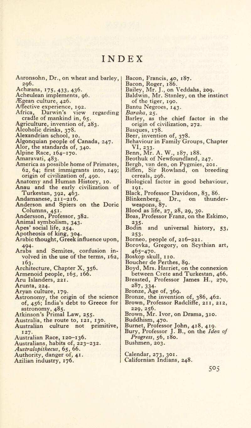 INDEX Aaronsohn, Dr., on wheat and barley, 296. Achaeans, 175, 433, 436. Acheulean implements, 96. iEgean culture, 426. Affective experience, 192. Africa, Darwin’s view regarding cradle of mankind in, 65. Agriculture, invention of, 283. Alcoholic drinks, 378. Alexandrian school, 10. Algonquian people of Canada, 247. Alor, the standards of, 340. Alpine Race, 164-170. Amaravati, 483. America as possible home of Primates, 62, 64; first immigrants into, 149; origin of civilization of, 490. Anatomy and Human History, 10. Anau and the early civilization of Turkestan, 392, 463. Andamanese, 211-216. Anderson and Spiers on the Doric Columns, 451. Andersson, Professor, 382. Animal symbolism, 343. Apes’ social life, 254. Apotheosis of king, 304. Arabic thought, Greek influence upon, 494. Arabs and Semites, confusion in¬ volved in the use of the terms, 162, 163. Architecture, Chapter X, 356. Armenoid people, 165, 166. Aru Islanders, 221. Arunta, 224. Aryan culture, 179. Astronomy, the origin of the science of, 456; India’s debt to Greece for astronomy, 485. Atkinson’s Primal Law, 255. Australia, the route to, 121, 130. Australian culture not primitive, 127. Australian Race, 120-136. Australians, habits of, 223-232. Australopithecus, 65, 66. Authority, danger of, 41. Azilian industry, 176. Bacon, Francis, 40, 187. Bacon, Roger, 186. Bailey, Mr. J., on Veddahs, 209. Baldwin, Mr. Stanley, on the instinct of the tiger, 190. Bantu Negroes, 143. Baraka, 25. Barley, as the chief factor in the origin of civilization, 272. Basques, 178. Beer, invention of, 378. Behaviour in Family Groups, Chapter VI, 233. Benn, Mr. A. W., 187, 188. Beothuk of Newfoundland, 247. Bergh, van den, on Pygmies, 201. Biffen, Sir Rowland, on breeding cereals, 296. Biological factor in good behaviour, 191. Black, Professor Davidson, 83, 86. Blinkenberg, Dr., on thunder- weapons, 87. Blood as life, 27, 28, 29, 30. Boas, Professor Franz, on the Eskimo, 235. Bodin and universal history, 53, 253- Borneo, people of, 216-221. Borovka, Gregory, on Scythian art, 465-470. Boskop skull, 110. Boucher de Perthes, 89. Boyd, Mrs. Harriet, on the connexion between Crete and Turkestan, 466. Breasted, Professor James H., 270, 287, 334. Bronze, Age of, 369. Bronze, the invention of, 386, 462. Brown, Professor Radcliffe, 211, 212, 229, 256. Brown, Mr. Ivor, on Drama, 310. Buddhism, 470. Burnet, Professor John, 418, 419. Bury, Professor J. B., on the Idea of Progress, 56, 180. Bushmen, 203. Calendar, 273, 301. Californian Indians, 248.