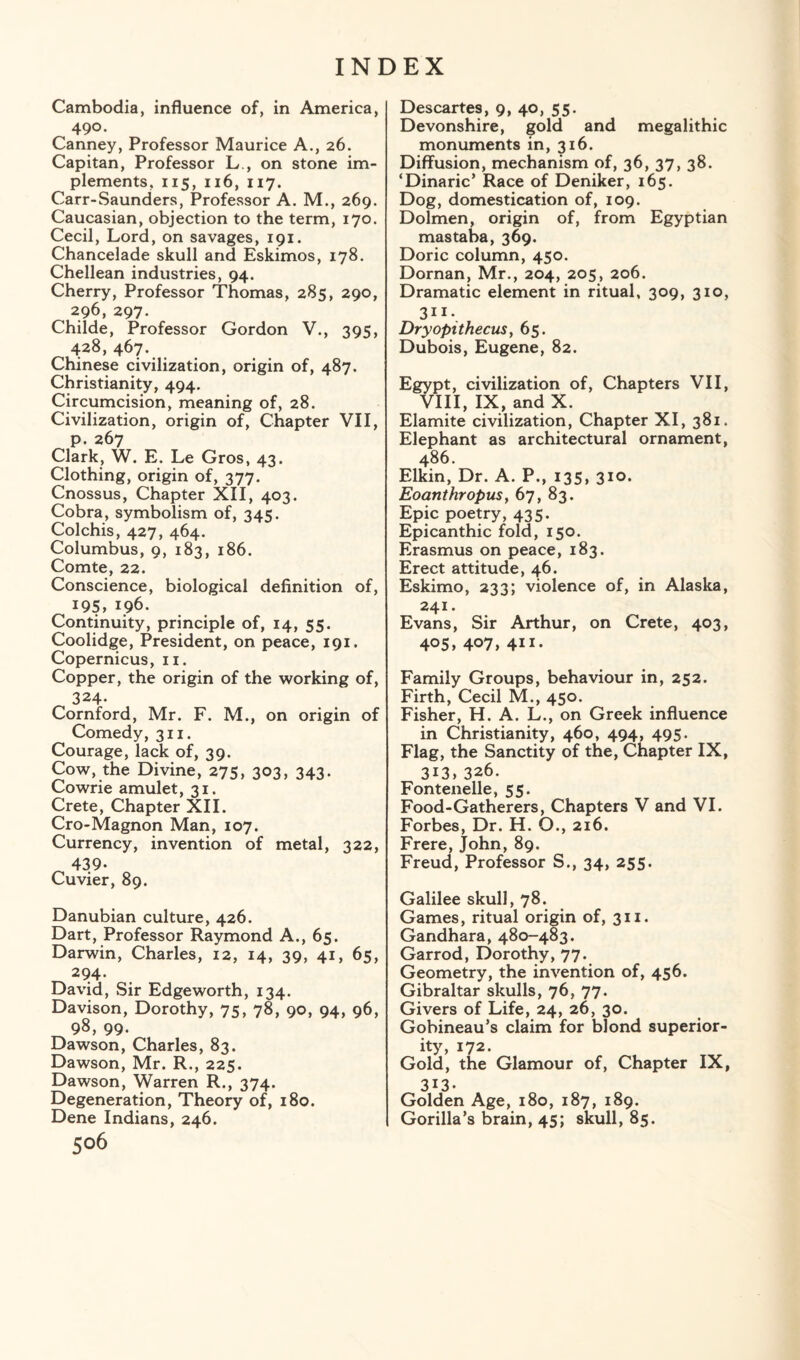 Cambodia, influence of, in America, 490. Canney, Professor Maurice A., 26. Capitan, Professor L., on stone im¬ plements, 115, 116, 117. Carr-Saunders, Professor A. M., 269. Caucasian, objection to the term, 170. Cecil, Lord, on savages, 191. Chancelade skull and Eskimos, 178. Chellean industries, 94. Cherry, Professor Thomas, 285, 290, 296, 297. Childe, Professor Gordon V., 395, 428, 467. Chinese civilization, origin of, 487. Christianity, 494. Circumcision, meaning of, 28. Civilization, origin of, Chapter VII, p. 267 Clark, W. E. Le Gros, 43. Clothing, origin of, 377. Cnossus, Chapter XII, 403. Cobra, symbolism of, 345. Colchis, 427, 464. Columbus, 9, 183, 186. Comte, 22. Conscience, biological definition of, 19s, 196. Continuity, principle of, 14, 55. Coolidge, President, on peace, 191, Copernicus, 11. Copper, the origin of the working of, 324- Cornford, Mr. F. M., on origin of Comedy, 311. Courage, lack of, 39. Cow, the Divine, 275, 303, 343. Cowrie amulet, 31. Crete, Chapter XII. Cro-Magnon Man, 107. Currency, invention of metal, 322, 439. Cuvier, 89. Danubian culture, 426. Dart, Professor Raymond A., 65. Darwin, Charles, 12, 14, 39, 41, 65, 294* David, Sir Edgeworth, 134. Davison, Dorothy, 75, 78, 90, 94, 96, 98, 99. Dawson, Charles, 83. Dawson, Mr. R., 225. Dawson, Warren R., 374. Degeneration, Theory of, 180. Dene Indians, 246. 506 Descartes, 9, 40, 55. Devonshire, gold and megalithic monuments in, 316. Diffusion, mechanism of, 36, 37, 38. ‘Dinaric’ Race of Deniker, 165. Dog, domestication of, 109. Dolmen, origin of, from Egyptian mastaba, 369. Doric column, 450. Dornan, Mr., 204, 205, 206. Dramatic element in ritual, 309, 310, 3lI\ Dryopithecus, 65. Dubois, Eugene, 82. Egypt, civilization of, Chapters VII, VIII, IX, and X. Elamite civilization, Chapter XI, 381. Elephant as architectural ornament, 486. Elkin, Dr. A. P., 135, 310. Eoanthropus, 67, 83. Epic poetry, 435. Epicanthic fold, 150. Erasmus on peace, 183. Erect attitude, 46. Eskimo, 233; violence of, in Alaska, 241. Evans, Sir Arthur, on Crete, 403, 405, 407, 4ii- Family Groups, behaviour in, 252. Firth, Cecil M., 450. Fisher, H. A. L., on Greek influence in Christianity, 460, 494, 495. Flag, the Sanctity of the, Chapter IX, 313,326. Fontenelle, 55. Food-Gatherers, Chapters V and VI. Forbes, Dr. H. O., 216. Frere, John, 89. Freud, Professor S., 34, 255. Galilee skull, 78. Games, ritual origin of, 311. Gandhara, 480-483. Garrod, Dorothy, 77. Geometry, the invention of, 456. Gibraltar skulls, 76, 77. Givers of Life, 24, 26, 30. Gobineau’s claim for blond superior¬ ity, 172. Gold, the Glamour of, Chapter IX, 313. Golden Age, 180, 187, 189. Gorilla’s brain, 45; skull, 85.
