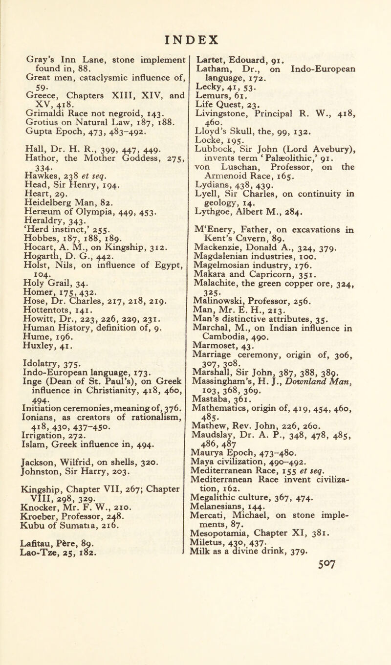 Gray’s Inn Lane, stone implement found in, 88. Great men, cataclysmic influence of, 59- Greece, Chapters XIII, XIV, and XV, 418. Grimaldi Race not negroid, 143. Grotius on Natural Law, 187, 188. Gupta Epoch, 473, 483-492. Hall, Dr. H. R., 399, 447, 449. Hathor, the Mother Goddess, 275, 334- Hawkes, 238 et seq. Head, Sir Henry, 194. Heart, 29. Heidelberg Man, 82. Heraeum of Olympia, 449, 453. Heraldry, 343. ‘Herd instinct,’ 255. Hobbes, 187, 188, 189. Hocart, A. M., on Kingship, 312. Hogarth, D. G., 442. Holst, Nils, on influence of Egypt, 104. Holy Grail, 34. Homer, 175,432. Hose, Dr. Charles, 217, 218, 219. Hottentots, 141. Howitt, Dr., 223, 226, 229, 231. Human History, definition of, 9. Hume, 196. Huxley, 41. Idolatry, 375. Indo-European language, 173. Inge (Dean of St. Paul’s), on Greek influence in Christianity, 418, 460, 494- Initiation ceremonies, meaning of, 376. lonians, as creators of rationalism, 418, 430, 437-450- Irrigation, 272. Islam, Greek influence in, 494. Jackson, Wilfrid, on shells, 320. Johnston, Sir Harry, 203. Kingship, Chapter VII, 267; Chapter VIII, 298, 329. Knocker, Mr. F. W., 210. Kroeber, Professor, 248. Kubu of Sumatia, 216. Lafitau, P&re, 89. Lao-Tze, 25, 182. Lartet, Edouard, 91. Latham, Dr., on Indo-European language, 172. Lecky, 41, 53. Lemurs, 61. Life Quest, 23. Livingstone, Principal R. W., 418, 460. Lloyd’s Skull, the, 99, 132. Locke, 195. Lubbock, Sir John (Lord Avebury), invents term * Palaeolithic,’ 91. von Luschan, Professor, on the Armenoid Race, 165. Lydians, 438, 439. Lyell, Sir Charles, on continuity in geology, 14. Lythgoe, Albert M., 284. M‘Enery, Father, on excavations in Kent’s Cavern, 89. Mackenzie, Donald A., 324, 379. Magdalenian industries, 100. Magelmosian industry, 176. Makara and Capricorn, 351. Malachite, the green copper ore, 324, 325. Malinowski, Professor, 256. Man, Mr. E. H., 213. Man’s distinctive attributes, 35. Marchal, M., on Indian influence in Cambodia, 490. Marmoset, 43. Marriage ceremony, origin of, 306, 307, 308. Marshall, Sir John, 387, 388, 389. Massingham’s, H. J., Downlartd Man, 103, 368, 369. Mastaba, 361. Mathematics, origin of, 419, 454, 460, 485. Mathew, Rev. John, 226, 260. Maudslay, Dr. A. P„, 348, 478, 485, 486, 487 Maurya Epoch, 473-480. Maya civilization, 490-492. Mediterranean Race, 155 et seq. Mediterranean Race invent civiliza¬ tion, 162. Megalithic culture, 367, 474. Melanesians, 144. Mercati, Michael, on stone imple¬ ments, 87. Mesopotamia, Chapter XI, 381. Miletus, 430, 437. Milk as a divine drink, 379.