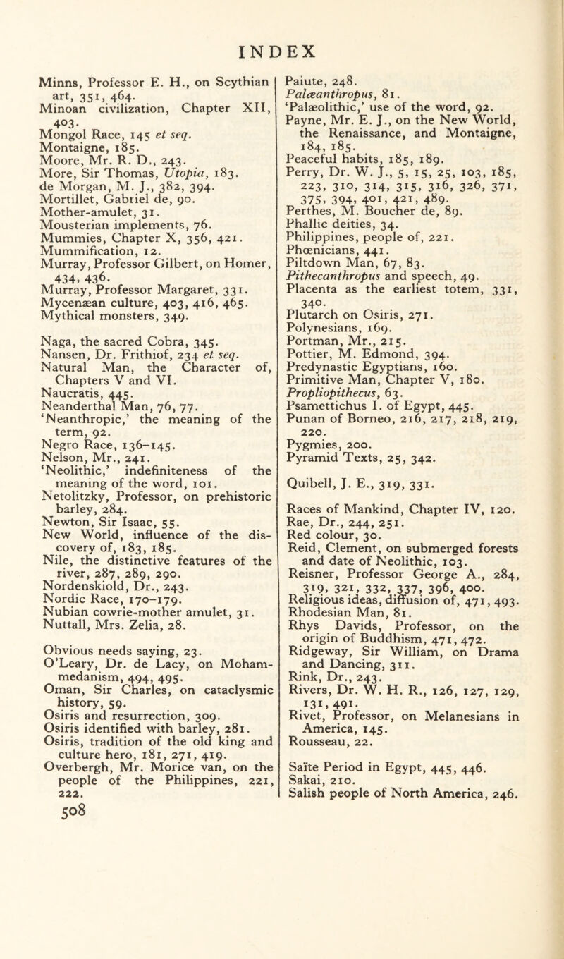 Minns, Professor E. H., on Scythian art, 35i».4.64- Minoan civilization, Chapter XII, 403. Mongol Race, 145 et seq. Montaigne, 185. Moore, Mr. R. D., 243. More, Sir Thomas, Utopia, 183. de Morgan, M. J., 382, 394. Mortillet, Gabriel de, 90. Mother-amulet, 31. Mousterian implements, 76. Mummies, Chapter X, 356, 421. Mummification, 12. Murray, Professor Gilbert, on Homer, 434, 436. Murray, Professor Margaret, 331. Mycenaean culture, 403, 416, 465. Mythical monsters, 349. Naga, the sacred Cobra, 345. Nansen, Dr. Frithiof, 234 et seq. Natural Man, the Character of, Chapters V and VI. Naucratis, 445. Neanderthal Man, 76, 77. ‘Neanthropic,’ the meaning of the term, 92. Negro Race, 136-145. Nelson, Mr., 241. ‘Neolithic,’ indefiniteness of the meaning of the word, 101. Netolitzky, Professor, on prehistoric barley, 284. Newton, Sir Isaac, 55. New World, influence of the dis¬ covery of, 183, 185. Nile, the distinctive features of the river, 287, 289, 290. Nordenskiold, Dr., 243. Nordic Race, 170-179. Nubian cowrie-mother amulet, 31. Nuttall, Mrs. Zelia, 28. Obvious needs saying, 23. O’Leary, Dr. de Lacy, on Moham¬ medanism, 494, 495. Oman, Sir Charles, on cataclysmic history, 59. Osiris and resurrection, 309. Osiris identified with barley, 281. Osiris, tradition of the old king and culture hero, 181, 271, 419. Overbergh, Mr. Morice van, on the people of the Philippines, 221, 222. 508 Paiute, 248. Palceanthropus, 81. ‘Palaeolithic,’ use of the word, 92. Payne, Mr. E. J., on the New World, the Renaissance, and Montaigne, 184, 185. Peaceful habits, 185, 189. Perry, Dr. W. J., 5, 15, 25, 103, 185, 223, 310, 314, 315, 316, 326, 371, 375, 394, 401, 421, 4^9- Perthes, M. Boucher de, 89. Phallic deities, 34. Philippines, people of, 221. Phoenicians, 441. Piltdown Man, 67, 83. Pithecanthropus and speech, 49. Placenta as the earliest totem, 331, 34° • Plutarch on Osiris, 271. Polynesians, 169. Portman, Mr., 215. Pottier, M. Edmond, 394. Predynastic Egyptians, 160. Primitive Man, Chapter V, 180. Propliopithecus, 63. Psamettichus I. of Egypt, 445. Punan of Borneo, 216, 217, 218, 219, 220. Pygmies, 200. Pyramid Texts, 25, 342. Quibell, J. E., 319, 331. Races of Mankind, Chapter IV, 120. Rae, Dr., 244, 251. Red colour, 30. Reid, Clement, on submerged forests and date of Neolithic, 103. Reisner, Professor George A., 284, 319, 321, 332, 337, 396, 400- Religious ideas, diffusion of, 471,493. Rhodesian Man, 81. Rhys Davids, Professor, on the origin of Buddhism, 471, 472. Ridgeway, Sir William, on Drama and Dancing, 311. Rink, Dr., 243. Rivers, Dr. W. H. R., 126, 127, 129, .I3G 491- Rivet, Professor, on Melanesians in America, 145. Rousseau, 22. Saite Period in Egypt, 445, 446. Sakai, 210. Salish people of North America, 246.