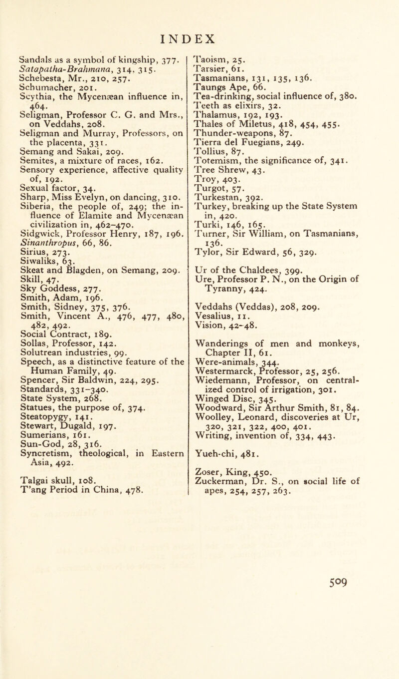 Sandals as a symbol of kingship, 377. Satapatha-Brahmana, 314, 315. Schebesta, Mr., 210, 257. Schumacher, 201. Scythia, the Mycenaean influence in, 464. Seligman, Professor C. G. and Mrs., on Veddahs, 208. Seligman and Murray, Professors, on the placenta, 331. Semang and Sakai, 209. Semites, a mixture of races, 162. Sensory experience, affective quality of, 192. Sexual factor, 34. Sharp, Miss Evelyn, on dancing, 310. Siberia, the people of, 249; the in¬ fluence of Elamite and Mycenaean civilization in, 462-470. Sidgwick, Professor Henry, 187, 196. Sinanthropus, 66, 86. Sirius, 273. Siwaliks, 63. Skeat and Blagden, on Semang, 209. Skill, 47. Sky Goddess, 277. Smith, Adam, 196. Smith, Sidney, 375, 376. Smith, Vincent A., 476, 477, 480, 482, 492. Social Contract, 189. Sollas, Professor, 142. Solutrean industries, 99. Speech, as a distinctive feature of the Human Family, 49. Spencer, Sir Baldwin, 224, 295. Standards, 331-340. State System, 268. Statues, the purpose of, 374. Steatopygy, 141. Stewart, Dugald, 197. Sumerians, 161. Sun-God, 28, 316. Syncretism, theological, in Eastern Asia, 492. Talgai skull, 108. T’ang Period in China, 478. Taoism, 25. Tarsier, 61. Tasmanians, 131, 135, 136. Taungs Ape, 66. Tea-drinking, social influence of, 380. Teeth as elixirs, 32. Thalamus, 192, 193. Thales of Miletus, 418, 454, 455. Thunder-weapons, 87. Tierra del Fuegians, 249. Tollius, 87. Totemism, the significance of, 341. Tree Shrew, 43. Troy, 403. Turgot, 57. Turkestan, 392. Turkey, breaking up the State System in, 420. Turki, 146, 165. Turner, Sir William, on Tasmanians, 136. Tylor, Sir Edward, 56, 329. Ur of the Chaldees, 399. Ure, Professor P. N., on the Origin of Tyranny, 424. Veddahs (Veddas), 208, 209. Vesalius, 11. Vision, 42*48. Wanderings of men and monkeys, Chapter II, 61. Were-animals, 344. Westermarck, Professor, 25, 256. Wiedemann, Professor, on central¬ ized control of irrigation, 301. Winged Disc, 345. Woodward, Sir Arthur Smith, 81, 84. Woolley, Leonard, discoveries at Ur, 320, 321, 322, 400, 401. Writing, invention of, 334, 443. Yueh-chi, 481. Zoser, King, 450. Zuckerman, Dr. S., on social life of apes, 254, 257, 263.