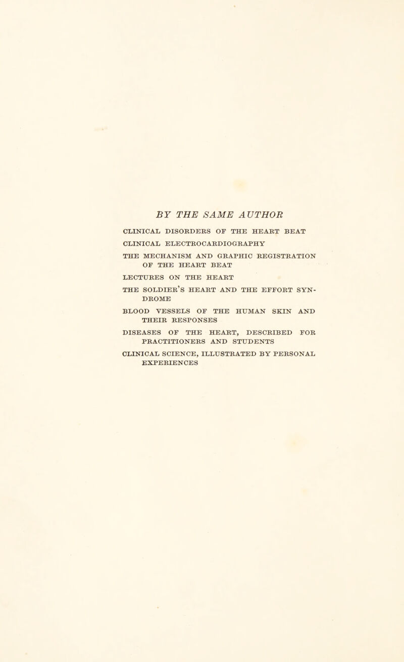 BY THE SAME AUTHOR CLINICAL DISORDERS OF THE HEART BEAT CLINICAL ELECTROCARDIOGRAPHY THE MECHANISM AND GRAPHIC REGISTRATION OF THE HEART BEAT LECTURES ON THE HEART THE SOLDIER’S HEART AND THE EFFORT SYN¬ DROME BLOOD VESSELS OF THE HUMAN SKIN AND THEIR RESPONSES DISEASES OF THE HEART, DESCRIBED FOR PRACTITIONERS AND STUDENTS CLINICAL SCIENCE, ILLUSTRATED BY PERSONAL EXPERIENCES