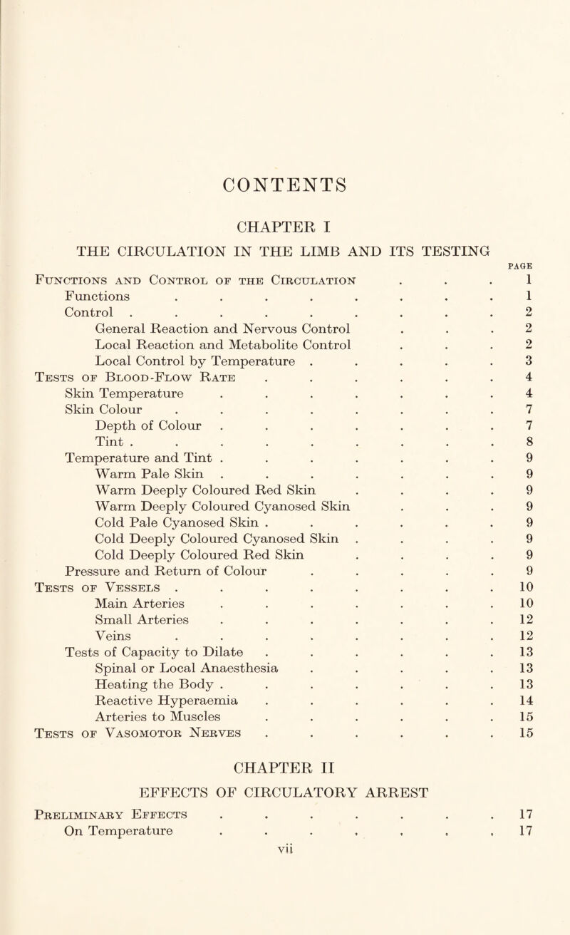 CONTENTS CHAPTER I THE CIRCULATION IN THE LIMB AND ITS TESTING PAGE Functions and Control of the Circulation 1 Functions ........ 1 Control ......... 2 General Reaction and Nervous Control . . .2 Local Reaction and Metabolite Control . . .2 Local Control by Temperature ..... 3 Tests of Blood-Flow Rate ...... 4 Skin Temperature ....... 4 Skin Colour ........ 7 Depth of Colour . . . . . . . 7 Tint ......... 8 Temperature and Tint ....... 9 Warm Pale Skin ....... 9 Warm Deeply Coloured Red Skin .... 9 Warm Deeply Coloured Cyanosed Skin ... 9 Cold Pale Cyanosed Skin ...... 9 Cold Deeply Coloured Cyanosed Skin .... 9 Cold Deeply Coloured Red Skin .... 9 Pressure and Return of Colour ..... 9 Tests of Vessels ........ 10 Main Arteries . . . . . . .10 Small Arteries . . . . . . .12 Veins . . . . . . . .12 Tests of Capacity to Dilate . . . . . .13 Spinal or Local Anaesthesia . . . . .13 Heating the Body . . . . . .13 Reactive Hyperaemia . . . . . .14 Arteries to Muscles . . . . . .15 Tests of Vasomotor Nerves . . . . . .15 CHAPTER II EFFECTS OF CIRCULATORY ARREST Preliminary Effects . . . . . . .17 On Temperature . . . , , , ,17