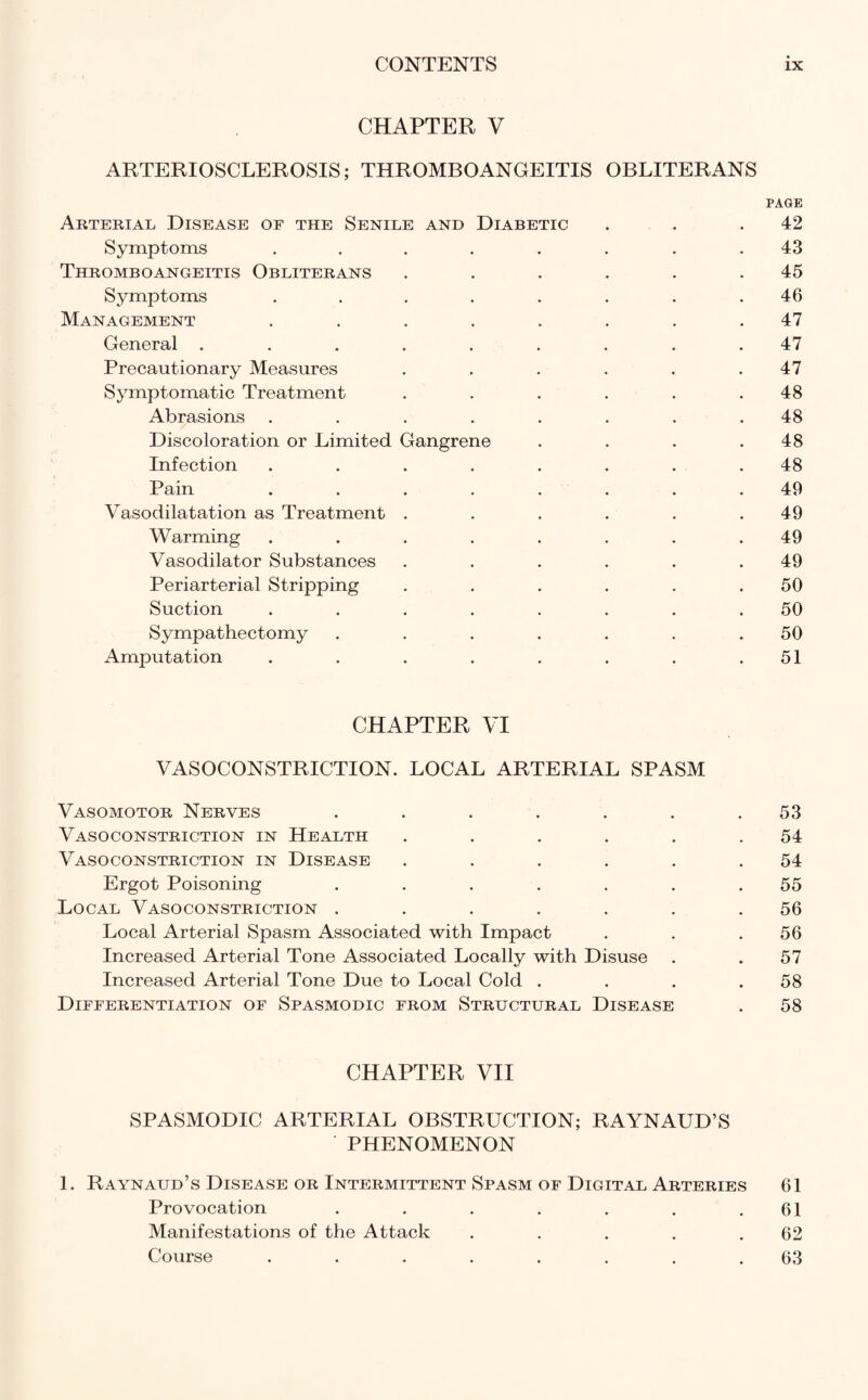 CHAPTER V ARTERIOSCLEROSIS; THROMBOANGEITIS OBLITERANS PAGE Arterial Disease of the Senile and Diabetic . . .42 Symptoms ........ 43 Thromboangeitis Obliterans . . . . . .45 Symptoms ........ 46 Management ........ 47 General ......... 47 Precautionary Measures . . . . . .47 Symptomatic Treatment . . . . . .48 Abrasions ........ 48 Discoloration or Limited Gangrene . . . .48 Infection ........ 48 Pain . . . . . . .49 Vasodilatation as Treatment . . . . . .49 Warming ........ 49 Vasodilator Substances . . . . . .49 Periarterial Stripping . . . . . .50 Suction ........ 50 Sympathectomy . . . . . . .50 Amputation . . . . . . . .51 CHAPTER VI VASOCONSTRICTION. LOCAL ARTERIAL SPASM Vasomotor Nerves ....... 53 Vasoconstriction in Health . . . . . .54 Vasoconstriction in Disease . . . . . .54 Ergot Poisoning . . . . . . .55 Local Vasoconstriction ....... 56 Local Arterial Spasm Associated with Impact . . .56 Increased Arterial Tone Associated Locally with Disuse . .57 Increased Arterial Tone Due to Local Cold . . . .58 Differentiation of Spasmodic from Structural Disease . 58 CHAPTER VII SPASMODIC ARTERIAL OBSTRUCTION; RAYNAUD’S PHENOMENON 1. Raynaud’s Disease or Intermittent Spasm of Digital Arteries 61 Provocation . . . . . . .61 Manifestations of the Attack . . . . .62 Course ........ 63