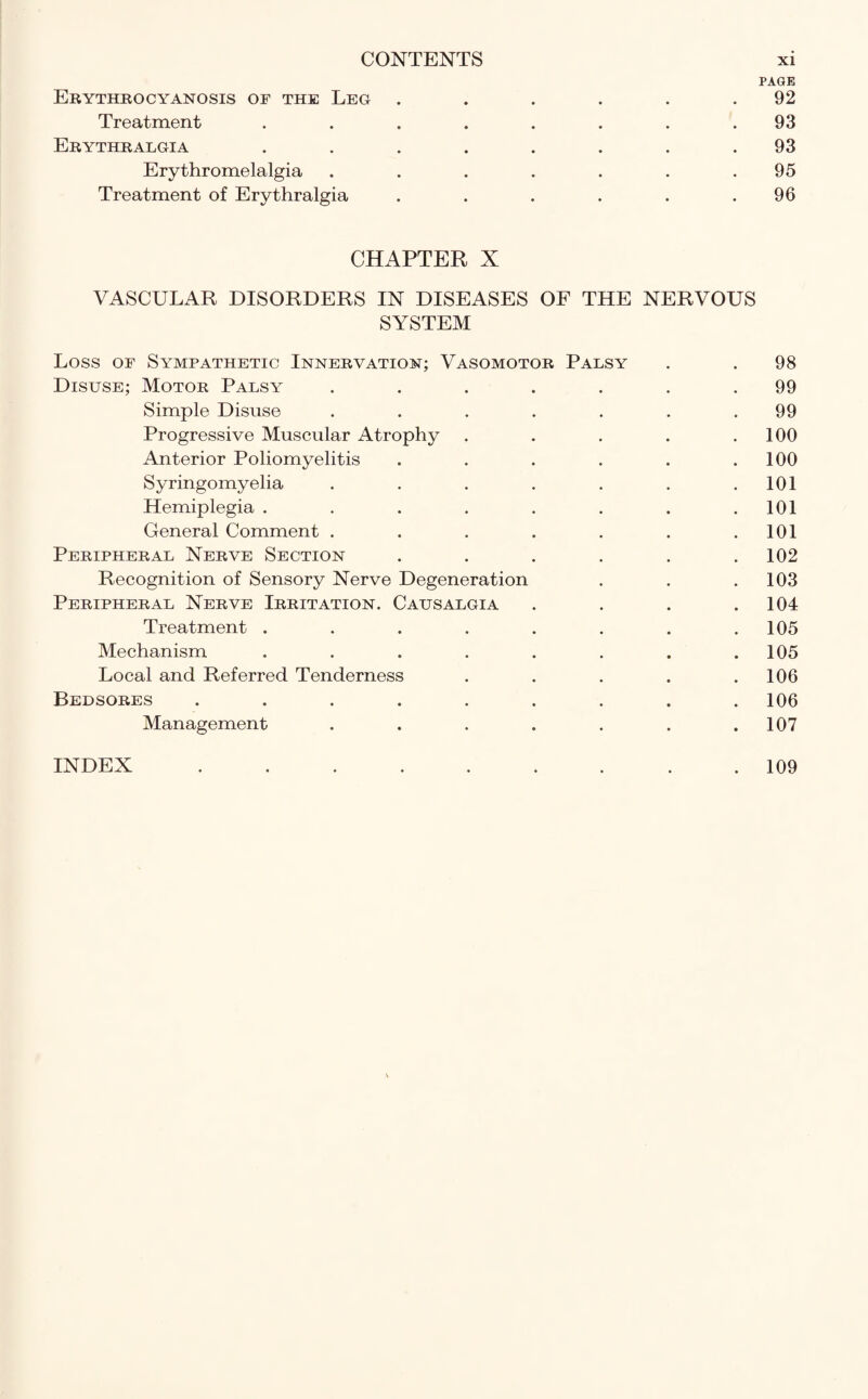 PAGE Erythrocyanosis of the Leg . . . . . .92 Treatment ........ 93 Erythralgia ........ 93 Erythromelalgia . . . . . . .95 Treatment of Erythralgia . . . . . .96 CHAPTER X VASCULAR DISORDERS IN DISEASES OF THE NERVOUS SYSTEM Loss of Sympathetic Innervation; Vasomotor Palsy . . 98 Disuse; Motor Palsy ....... 99 Simple Disuse . . . . . . .99 Progressive Muscular Atrophy . . . . .100 Anterior Poliomyelitis . . . . . .100 Syringomyelia . . . . . . .101 Hemiplegia . . . . . . . .101 General Comment . . . . . . .101 Peripheral Nerve Section . . . . . .102 Recognition of Sensory Nerve Degeneration . . .103 Peripheral Nerve Irritation. Causalgia .... 104 Treatment ........ 105 Mechanism ........ 105 Local and Referred Tenderness . . . . .106 Bedsores ......... 106 Management . . . . . . .107 INDEX 109