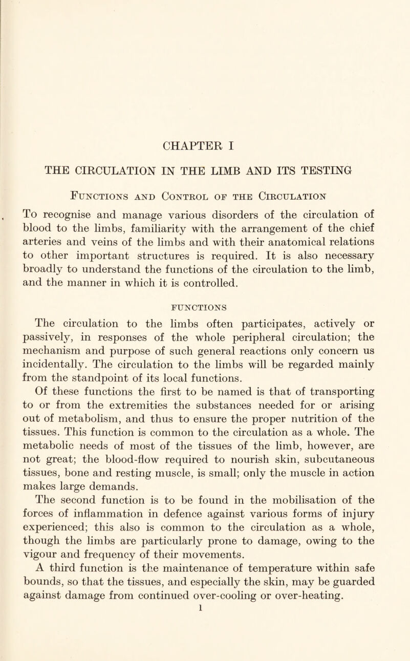THE CIRCULATION IN THE LIMB AND ITS TESTING Functions and Control of the Circulation To recognise and manage various disorders of the circulation of blood to the limbs, familiarity with the arrangement of the chief arteries and veins of the limbs and with their anatomical relations to other important structures is required. It is also necessary broadly to understand the functions of the circulation to the limb, and the manner in which it is controlled. FUNCTIONS The circulation to the limbs often participates, actively or passively, in responses of the whole peripheral circulation; the mechanism and purpose of such general reactions only concern us incidentally. The circulation to the limbs will be regarded mainly from the standpoint of its local functions. Of these functions the first to be named is that of transporting to or from the extremities the substances needed for or arising out of metabolism, and thus to ensure the proper nutrition of the tissues. This function is common to the circulation as a whole. The metabolic needs of most of the tissues of the limb, however, are not great; the blood-flow required to nourish skin, subcutaneous tissues, bone and resting muscle, is small; only the muscle in action makes large demands. The second function is to be found in the mobilisation of the forces of inflammation in defence against various forms of injury experienced; this also is common to the circulation as a whole, though the limbs are particularly prone to damage, owing to the vigour and frequency of their movements. A third function is the maintenance of temperature within safe bounds, so that the tissues, and especially the skin, may be guarded against damage from continued over-cooling or over-heating. l