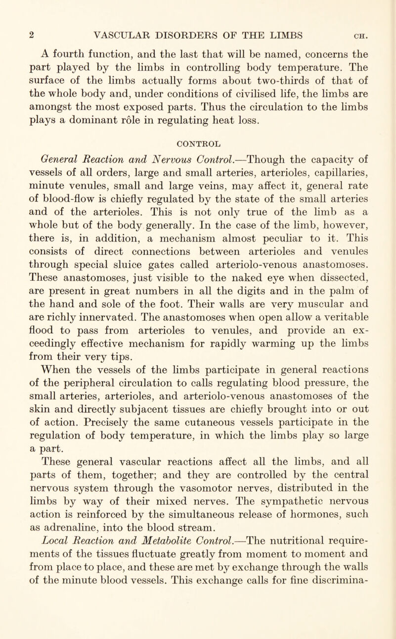 A fourth function, and the last that will be named, concerns the part played by the limbs in controlling body temperature. The surface of the limbs actually forms about two-thirds of that of the whole body and, under conditions of civilised life, the limbs are amongst the most exposed parts. Thus the circulation to the limbs plays a dominant role in regulating heat loss. CONTROL General Reaction and Nervous Control.—Though the capacity of vessels of all orders, large and small arteries, arterioles, capillaries, minute venules, small and large veins, may affect it, general rate of blood-flow is chiefly regulated by the state of the small arteries and of the arterioles. This is not only true of the limb as a whole but of the body generally. In the case of the limb, however, there is, in addition, a mechanism almost peculiar to it. This consists of direct connections between arterioles and venules through special sluice gates called arteriolo-venous anastomoses. These anastomoses, just visible to the naked eye when dissected, are present in great numbers in all the digits and in the palm of the hand and sole of the foot. Their walls are very muscular and are richly innervated. The anastomoses when open allow a veritable flood to pass from arterioles to venules, and provide an ex¬ ceedingly effective mechanism for rapidly warming up the limbs from their very tips. When the vessels of the limbs participate in general reactions of the peripheral circulation to calls regulating blood pressure, the small arteries, arterioles, and arteriolo-venous anastomoses of the skin and directly subjacent tissues are chiefly brought into or out of action. Precisely the same cutaneous vessels participate in the regulation of body temperature, in which the limbs play so large a part. These general vascular reactions affect all the limbs, and all parts of them, together; and they are controlled by the central nervous system through the vasomotor nerves, distributed in the limbs by way of their mixed nerves. The sympathetic nervous action is reinforced by the simultaneous release of hormones, such as adrenaline, into the blood stream. Local Reaction and Metabolite Control.—The nutritional require¬ ments of the tissues fluctuate greatly from moment to moment and from place to place, and these are met by exchange through the walls of the minute blood vessels. This exchange calls for fine discrimina-