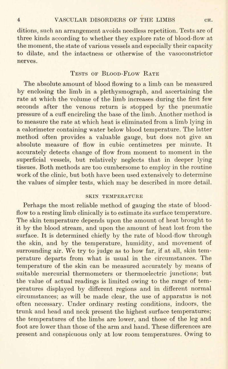 ditions, such an arrangement avoids needless repetition. Tests are of three kinds according to whether they explore rate of blood-flow at the moment, the state of various vessels and especially their capacity to dilate, and the intactness or otherwise of the vasoconstrictor nerves. Tests of Blood-Flow Rate The absolute amount of blood flowing to a limb can be measured by enclosing the limb in a plethysmograph, and ascertaining the rate at which the volume of the limb increases during the first few seconds after the venous return is stopped by the pneumatic pressure of a cuff encircling the base of the limb. Another method is to measure the rate at which heat is eliminated from a limb lying in a calorimeter containing water below blood temperature. The latter method often provides a valuable gauge, but does not give an absolute measure of flow in cubic centimetres per minute. It accurately detects change of flow from moment to moment in the superficial vessels, but relatively neglects that in deeper lying tissues. Both methods are too cumbersome to employ in the routine work of the clinic, but both have been used extensively to determine the values of simpler tests, which may be described in more detail. SKIN TEMPERATURE Perhaps the most reliable method of gauging the state of blood- flow to a resting limb clinically is to estimate its surface temperature. The skin temperature depends upon the amount of heat brought to it by the blood stream, and upon the amount of heat lost from the surface. It is determined chiefly by the rate of blood-flow through the skin, and by the temperature, humidity, and movement of surrounding air. We try to judge as to how far, if at all, skin tem¬ perature departs from what is usual in the circumstances. The temperature of the skin can be measured accurately by means of suitable mercurial thermometers or thermoelectric junctions; but the value of actual readings is limited owing to the range of tem¬ peratures displayed by different regions and in different normal circumstances; as will be made clear, the use of apparatus is not often necessary. Under ordinary resting conditions, indoors, the trunk and head and neck present the highest surface temperatures; the temperatures of the limbs are lower, and those of the leg and foot are lower than those of the arm and hand. These differences are present and conspicuous only at low room temperatures. Owing to