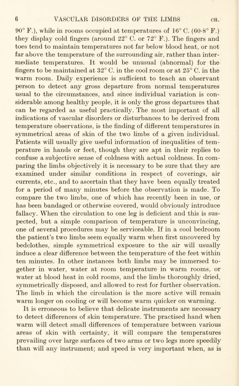 90° F.), while in rooms occupied at temperatures of 16° C. (60-8° F.) they display cold fingers (around 22° C. or 72° F.). The fingers and toes tend to maintain temperatures not far below blood heat, or not far above the temperature of the surrounding air, rather than inter¬ mediate temperatures. It would be unusual (abnormal) for the fingers to be maintained at 32° C. in the cool room or at 25° C. in the warm room. Daily experience is sufficient to teach an observant person to detect any gross departure from normal temperatures usual to the circumstances, and since individual variation is con¬ siderable among healthy people, it is only the gross departures that can be regarded as useful practically. The most important of all indications of vascular disorders or disturbances to be derived from temperature observations, is the finding of different temperatures in symmetrical areas of skin of the two limbs of a given individual. Patients will usually give useful information of inequalities of tem¬ perature in hands or feet, though they are apt in their replies to confuse a subjective sense of coldness with actual coldness. In com¬ paring the limbs objectively it is necessary to be sure that they are examined under similar conditions in respect of coverings, air currents, etc., and to ascertain that they have been equally treated for a period of many minutes before the observation is made. To compare the two limbs, one of which has recently been in use, or has been bandaged or otherwise covered, would obviously introduce fallacy. When the circulation to one leg is deficient and this is sus¬ pected, but a simple comparison of temperature is unconvincing, one of several procedures may be serviceable. If in a cool bedroom the patient’s two limbs seem equally warm when first uncovered by bedclothes, simple symmetrical exposure to the air will usually induce a clear difference between the temperature of the feet within ten minutes. In other instances both limbs may be immersed to¬ gether in water, water at room temperature in warm rooms, or water at blood heat in cold rooms, and the limbs thoroughly dried, symmetrically disposed, and allowed to rest for further observation. The limb in which the circulation is the more active will remain warm longer on cooling or will become warm quicker on warming. It is erroneous to believe that delicate instruments are necessary to detect differences of skin temperature. The practised hand when warm will detect small differences of temperature between various areas of skin with certainty, it will compare the temperatures prevailing over large surfaces of two arms or two legs more speedily than will any instrument; and speed is very important when, as is