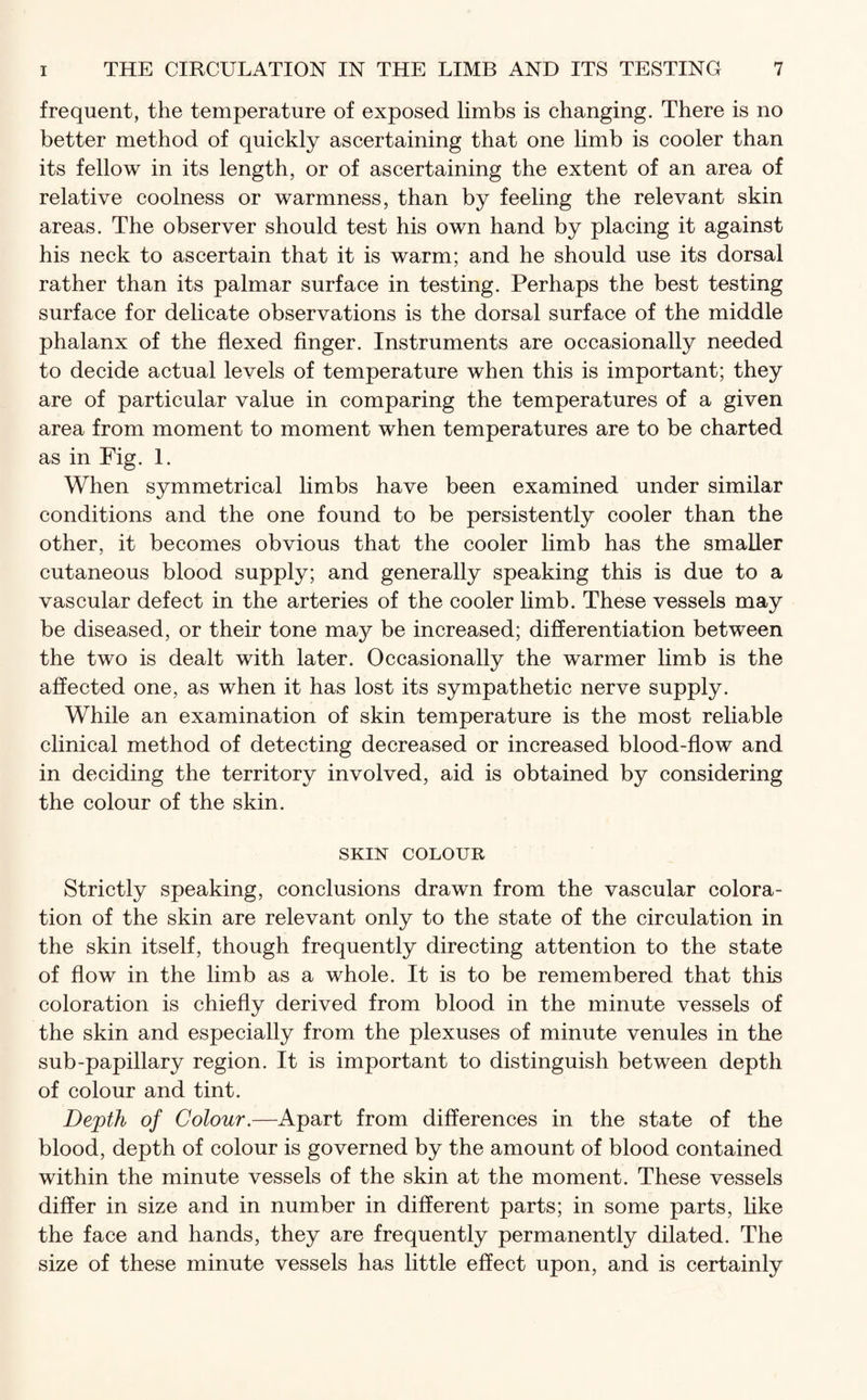 frequent, the temperature of exposed limbs is changing. There is no better method of quickly ascertaining that one limb is cooler than its fellow in its length, or of ascertaining the extent of an area of relative coolness or warmness, than by feeling the relevant skin areas. The observer should test his own hand by placing it against his neck to ascertain that it is warm; and he should use its dorsal rather than its palmar surface in testing. Perhaps the best testing surface for delicate observations is the dorsal surface of the middle phalanx of the flexed finger. Instruments are occasionally needed to decide actual levels of temperature when this is important; they are of particular value in comparing the temperatures of a given area from moment to moment when temperatures are to be charted as in Fig. 1. When symmetrical limbs have been examined under similar conditions and the one found to be persistently cooler than the other, it becomes obvious that the cooler limb has the smaller cutaneous blood supply; and generally speaking this is due to a vascular defect in the arteries of the cooler limb. These vessels may be diseased, or their tone may be increased; differentiation between the two is dealt with later. Occasionally the warmer limb is the affected one, as when it has lost its sympathetic nerve supply. While an examination of skin temperature is the most reliable clinical method of detecting decreased or increased blood-flow and in deciding the territory involved, aid is obtained by considering the colour of the skin. SKIN COLOUR Strictly speaking, conclusions drawn from the vascular colora¬ tion of the skin are relevant only to the state of the circulation in the skin itself, though frequently directing attention to the state of flow in the limb as a whole. It is to be remembered that this coloration is chiefly derived from blood in the minute vessels of the skin and especially from the plexuses of minute venules in the sub-papillary region. It is important to distinguish between depth of colour and tint. Dejpth of Colour.—Apart from differences in the state of the blood, depth of colour is governed by the amount of blood contained within the minute vessels of the skin at the moment. These vessels differ in size and in number in different parts; in some parts, like the face and hands, they are frequently permanently dilated. The size of these minute vessels has little effect upon, and is certainly