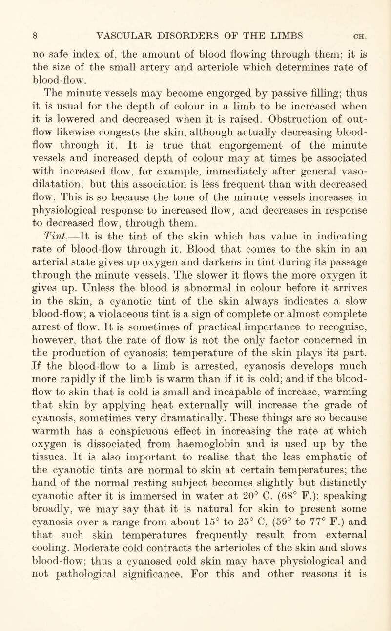 no safe index of, the amount of blood flowing through them; it is the size of the small artery and arteriole which determines rate of blood-flow. The minute vessels may become engorged by passive filling; thus it is usual for the depth of colour in a limb to be increased when it is lowered and decreased when it is raised. Obstruction of out¬ flow likewise congests the skin, although actually decreasing blood- flow through it. It is true that engorgement of the minute vessels and increased depth of colour may at times be associated with increased flow, for example, immediately after general vaso¬ dilatation; but this association is less frequent than with decreased flow. This is so because the tone of the minute vessels increases in physiological response to increased flow, and decreases in response to decreased flow, through them. Tint.—It is the tint of the skin which has value in indicating rate of blood-flow through it. Blood that comes to the skin in an arterial state gives up oxygen and darkens in tint during its passage through the minute vessels. The slower it flows the more oxygen it gives up. Unless the blood is abnormal in colour before it arrives in the skin, a cyanotic tint of the skin always indicates a slow blood-flow; a violaceous tint is a sign of complete or almost complete arrest of flow. It is sometimes of practical importance to recognise, however, that the rate of flow is not the only factor concerned in the production of cyanosis; temperature of the skin plays its part. If the blood-flow to a limb is arrested, cyanosis develops much more rapidly if the limb is warm than if it is cold; and if the blood- flow to skin that is cold is small and incapable of increase, warming that skin by applying heat externally will increase the grade of cyanosis, sometimes very dramatically. These things are so because warmth has a conspicuous effect in increasing the rate at which oxygen is dissociated from haemoglobin and is used up by the tissues. It is also important to realise that the less emphatic of the cyanotic tints are normal to skin at certain temperatures; the hand of the normal resting subject becomes slightly but distinctly cyanotic after it is immersed in water at 20° C. (68° F.); speaking broadly, we may say that it is natural for skin to present some cyanosis over a range from about 15° to 25° C. (59° to 77° F.) and that such skin temperatures frequently result from external cooling. Moderate cold contracts the arterioles of the skin and slows blood-flow; thus a cyanosed cold skin may have physiological and not pathological significance. For this and other reasons it is