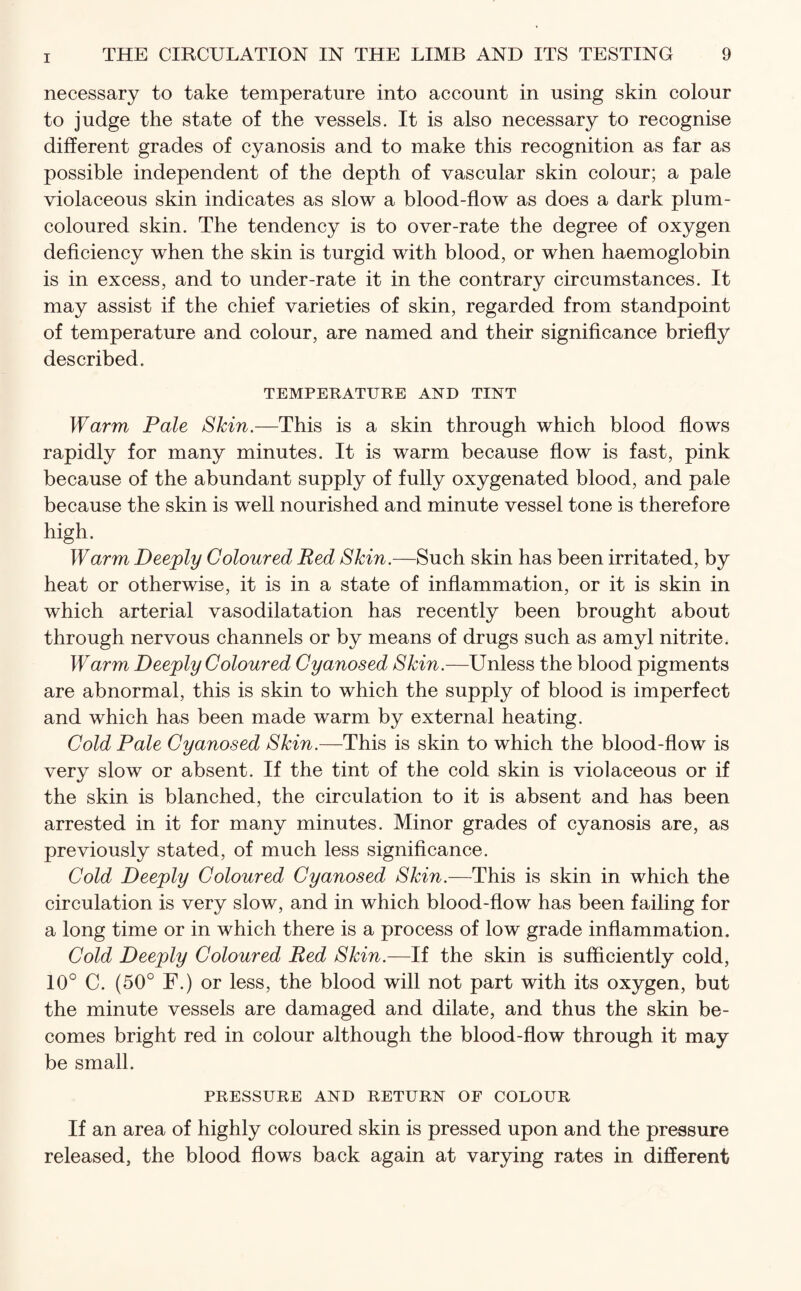 necessary to take temperature into account in using skin colour to judge the state of the vessels. It is also necessary to recognise different grades of cyanosis and to make this recognition as far as possible independent of the depth of vascular skin colour; a pale violaceous skin indicates as slow a blood-flow as does a dark plum- coloured skin. The tendency is to over-rate the degree of oxygen deficiency when the skin is turgid with blood, or when haemoglobin is in excess, and to under-rate it in the contrary circumstances. It may assist if the chief varieties of skin, regarded from standpoint of temperature and colour, are named and their significance briefly described. TEMPERATURE AND TINT Warm Pale Skin.—This is a skin through which blood flows rapidly for many minutes. It is warm because flow is fast, pink because of the abundant supply of fully oxygenated blood, and pale because the skin is well nourished and minute vessel tone is therefore high. Warm Deeply Coloured Red Skin.—Such skin has been irritated, by heat or otherwise, it is in a state of inflammation, or it is skin in which arterial vasodilatation has recently been brought about through nervous channels or by means of drugs such as amyl nitrite. Warm Deeply Coloured Cyanosed Skin.—Unless the blood pigments are abnormal, this is skin to which the supply of blood is imperfect and which has been made warm by external heating. Cold Pale Cyanosed Skin.—This is skin to which the blood-flow is very slow or absent. If the tint of the cold skin is violaceous or if the skin is blanched, the circulation to it is absent and has been arrested in it for many minutes. Minor grades of cyanosis are, as previously stated, of much less significance. Cold Deeply Coloured Cyanosed Skin.—This is skin in which the circulation is very slow, and in which blood-flow has been failing for a long time or in which there is a process of low grade inflammation. Cold Deeply Coloured Red Skin.—If the skin is sufficiently cold, 10° C. (50° F.) or less, the blood will not part with its oxygen, but the minute vessels are damaged and dilate, and thus the skin be¬ comes bright red in colour although the blood-flow through it may be small. PRESSURE AND RETURN OF COLOUR If an area of highly coloured skin is pressed upon and the pressure released, the blood flows back again at varying rates in different