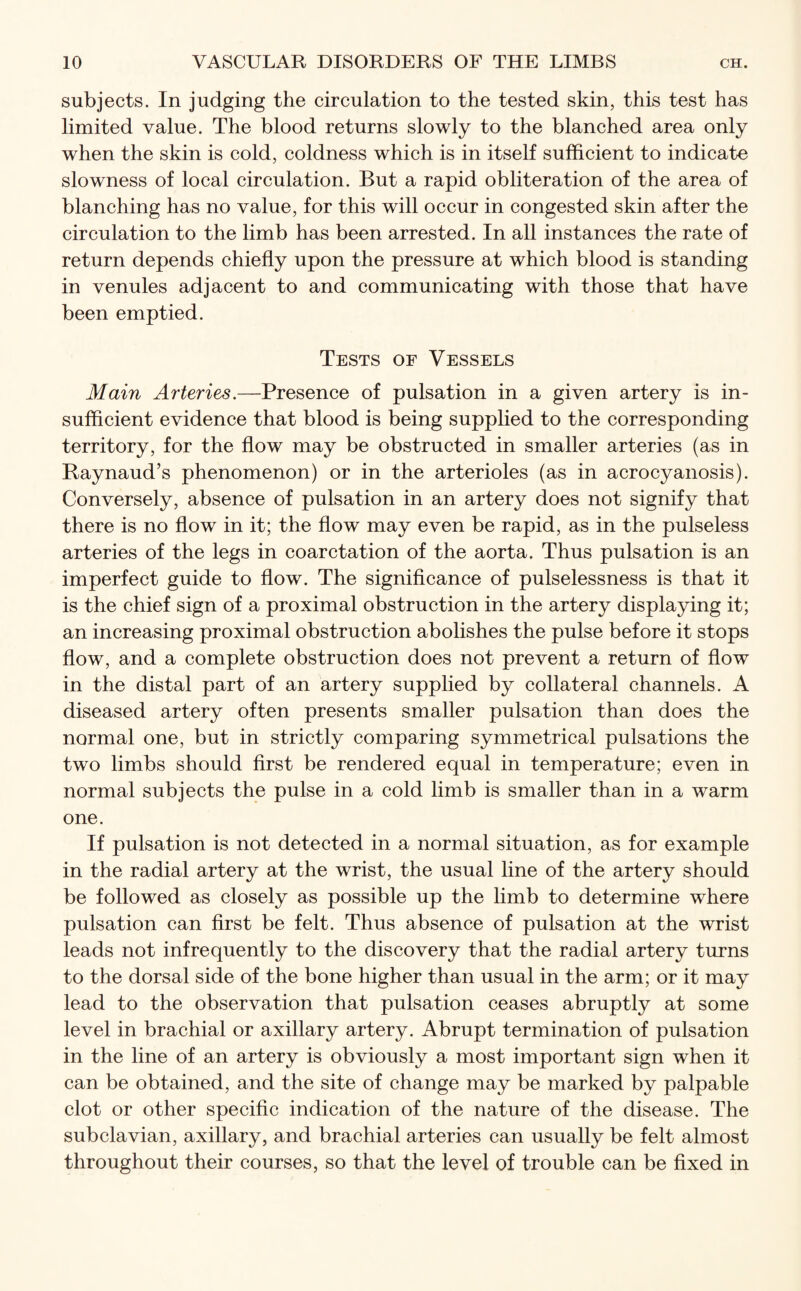 subjects. In judging the circulation to the tested skin, this test has limited value. The blood returns slowly to the blanched area only when the skin is cold, coldness which is in itself sufficient to indicate slowness of local circulation. But a rapid obliteration of the area of blanching has no value, for this will occur in congested skin after the circulation to the limb has been arrested. In all instances the rate of return depends chiefly upon the pressure at which blood is standing in venules adjacent to and communicating with those that have been emptied. Tests of Vessels Main Arteries.—Presence of pulsation in a given artery is in¬ sufficient evidence that blood is being supplied to the corresponding territory, for the flow may be obstructed in smaller arteries (as in Raynaud’s phenomenon) or in the arterioles (as in acrocyanosis). Conversely, absence of pulsation in an artery does not signify that there is no flow in it; the flow may even be rapid, as in the pulseless arteries of the legs in coarctation of the aorta. Thus pulsation is an imperfect guide to flow. The significance of pulselessness is that it is the chief sign of a proximal obstruction in the artery displaying it; an increasing proximal obstruction abolishes the pulse before it stops flow, and a complete obstruction does not prevent a return of flow in the distal part of an artery supplied by collateral channels. A diseased artery often presents smaller pulsation than does the normal one, but in strictly comparing symmetrical pulsations the two limbs should first be rendered equal in temperature; even in normal subjects the pulse in a cold limb is smaller than in a warm one. If pulsation is not detected in a normal situation, as for example in the radial artery at the wrist, the usual line of the artery should be followed as closely as possible up the limb to determine where pulsation can first be felt. Thus absence of pulsation at the wrist leads not infrequently to the discovery that the radial artery turns to the dorsal side of the bone higher than usual in the arm; or it may lead to the observation that pulsation ceases abruptly at some level in brachial or axillary artery. Abrupt termination of pulsation in the line of an artery is obviously a most important sign when it can be obtained, and the site of change may be marked by palpable clot or other specific indication of the nature of the disease. The subclavian, axillary, and brachial arteries can usually be felt almost throughout their courses, so that the level of trouble can be fixed in