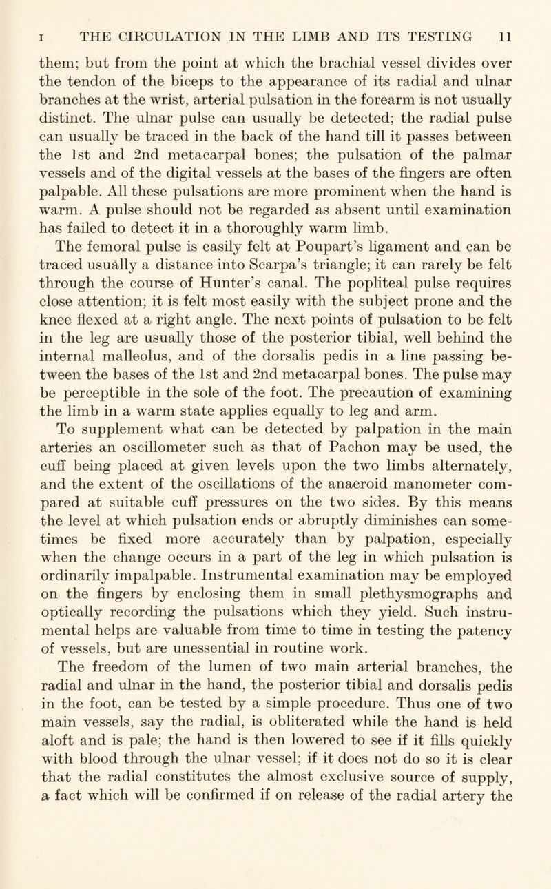 them; but from the point at which the brachial vessel divides over the tendon of the biceps to the appearance of its radial and ulnar branches at the wrist, arterial pulsation in the forearm is not usually distinct. The ulnar pulse can usually be detected; the radial pulse can usually be traced in the back of the hand till it passes between the 1st and 2nd metacarpal bones; the pulsation of the palmar vessels and of the digital vessels at the bases of the fingers are often palpable. All these pulsations are more prominent when the hand is warm. A pulse should not be regarded as absent until examination has failed to detect it in a thoroughly warm limb. The femoral pulse is easily felt at Poupart’s ligament and can be traced usually a distance into Scarpa’s triangle; it can rarely be felt through the course of Hunter’s canal. The popliteal pulse requires close attention; it is felt most easily with the subject prone and the knee flexed at a right angle. The next points of pulsation to be felt in the leg are usually those of the posterior tibial, well behind the internal malleolus, and of the dorsalis pedis in a line passing be¬ tween the bases of the 1st and 2nd metacarpal bones. The pulse may be perceptible in the sole of the foot. The precaution of examining the limb in a warm state applies equally to leg and arm. To supplement what can be detected by palpation in the main arteries an oscillometer such as that of Pachon may be used, the cuff being placed at given levels upon the two limbs alternately, and the extent of the oscillations of the anaeroid manometer com¬ pared at suitable cuff pressures on the two sides. By this means the level at which pulsation ends or abruptly diminishes can some¬ times be fixed more accurately than by palpation, especially when the change occurs in a part of the leg in which pulsation is ordinarily impalpable. Instrumental examination may be employed on the fingers by enclosing them in small plethysmographs and optically recording the pulsations which they yield. Such instru¬ mental helps are valuable from time to time in testing the patency of vessels, but are unessential in routine work. The freedom of the lumen of two main arterial branches, the radial and ulnar in the hand, the posterior tibial and dorsalis pedis in the foot, can be tested by a simple procedure. Thus one of two main vessels, say the radial, is obliterated while the hand is held aloft and is pale; the hand is then lowered to see if it fills quickly with blood through the ulnar vessel; if it does not do so it is clear that the radial constitutes the almost exclusive source of supply, a fact which will be confirmed if on release of the radial artery the