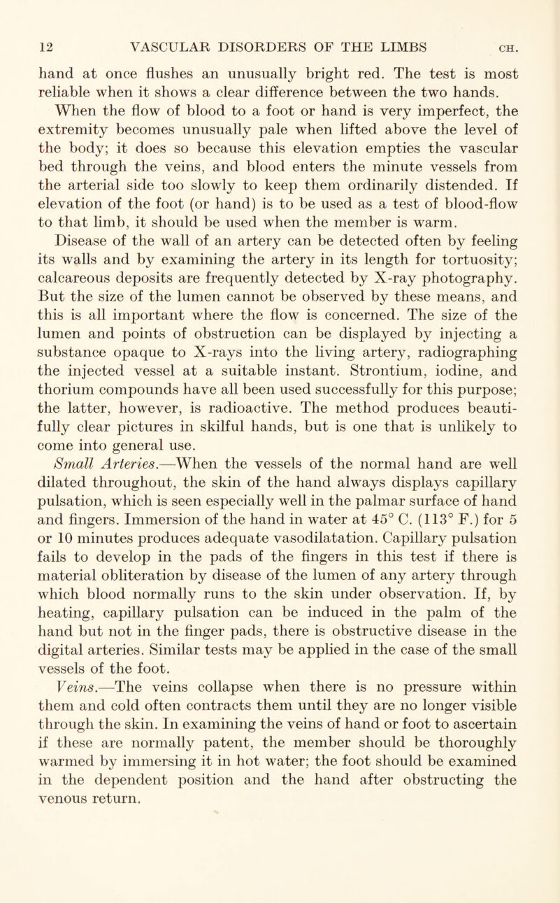 hand at once flushes an unusually bright red. The test is most reliable when it shows a clear difference between the two hands. When the flow of blood to a foot or hand is very imperfect, the extremity becomes unusually pale when lifted above the level of the body; it does so because this elevation empties the vascular bed through the veins, and blood enters the minute vessels from the arterial side too slowly to keep them ordinarily distended. If elevation of the foot (or hand) is to be used as a test of blood-flow to that limb, it should be used when the member is warm. Disease of the wall of an artery can be detected often by feeling its walls and by examining the artery in its length for tortuosity; calcareous deposits are frequently detected by X-ray photography. But the size of the lumen cannot be observed by these means, and this is all important where the flow is concerned. The size of the lumen and points of obstruction can be displayed by injecting a substance opaque to X-rays into the living artery, radiographing the injected vessel at a suitable instant. Strontium, iodine, and thorium compounds have all been used successfully for this purpose; the latter, however, is radioactive. The method produces beauti¬ fully clear pictures in skilful hands, but is one that is unlikely to come into general use. Small Arteries.—When the vessels of the normal hand are well dilated throughout, the skin of the hand always displays capillary pulsation, which is seen especially well in the palmar surface of hand and fingers. Immersion of the hand in water at 45° C. (113° F.) for 5 or 10 minutes produces adequate vasodilatation. Capillary pulsation fails to develop in the pads of the fingers in this test if there is material obliteration by disease of the lumen of any artery through which blood normally runs to the skin under observation. If, by heating, capillary pulsation can be induced in the palm of the hand but not in the finger pads, there is obstructive disease in the digital arteries. Similar tests may be applied in the case of the small vessels of the foot. Veins.—The veins collapse when there is no pressure within them and cold often contracts them until they are no longer visible through the skin. In examining the veins of hand or foot to ascertain if these are normally patent, the member should be thoroughly warmed by immersing it in hot water; the foot should be examined in the dependent position and the hand after obstructing the venous return.