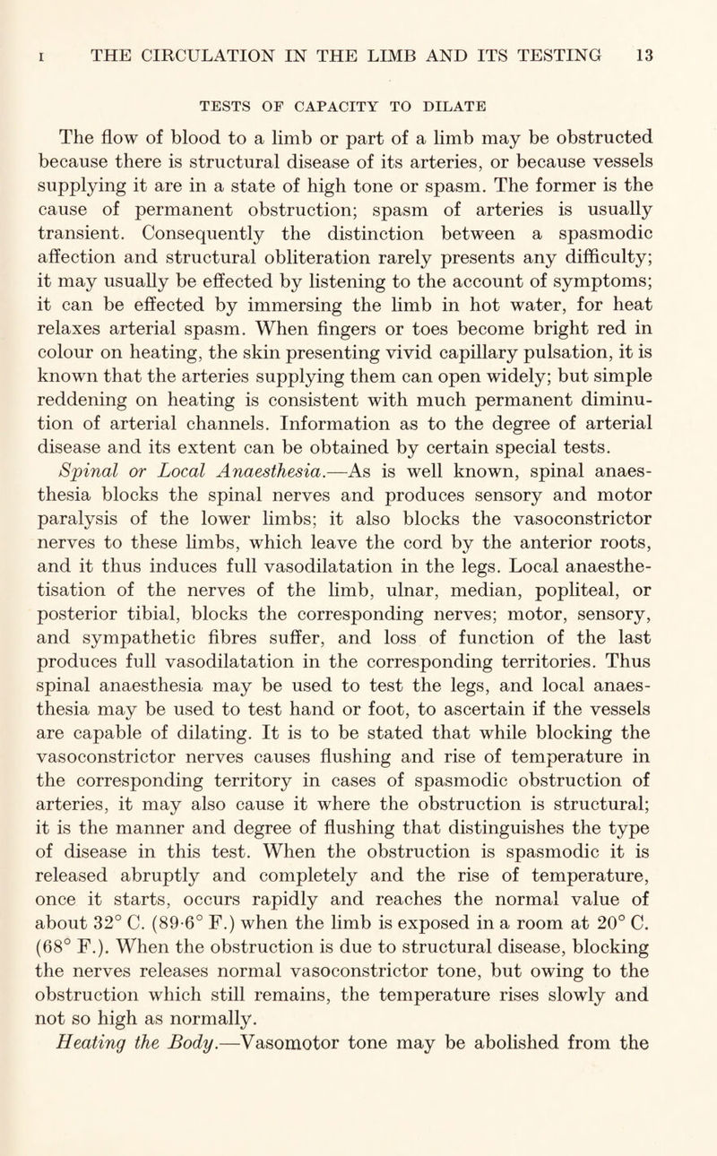 TESTS OF CAPACITY TO DILATE The flow of blood to a limb or part of a limb may be obstructed because there is structural disease of its arteries, or because vessels supplying it are in a state of high tone or spasm. The former is the cause of permanent obstruction; spasm of arteries is usually transient. Consequently the distinction between a spasmodic affection and structural obliteration rarely presents any difficulty; it may usually be effected by listening to the account of symptoms; it can be effected by immersing the limb in hot water, for heat relaxes arterial spasm. When fingers or toes become bright red in colour on heating, the skin presenting vivid capillary pulsation, it is known that the arteries supplying them can open widely; but simple reddening on heating is consistent with much permanent diminu¬ tion of arterial channels. Information as to the degree of arterial disease and its extent can be obtained by certain special tests. Spinal or Local Anaesthesia.—As is well known, spinal anaes¬ thesia blocks the spinal nerves and produces sensory and motor paralysis of the lower limbs; it also blocks the vasoconstrictor nerves to these limbs, which leave the cord by the anterior roots, and it thus induces full vasodilatation in the legs. Local anaesthe- tisation of the nerves of the limb, ulnar, median, popliteal, or posterior tibial, blocks the corresponding nerves; motor, sensory, and sympathetic fibres suffer, and loss of function of the last produces full vasodilatation in the corresponding territories. Thus spinal anaesthesia may be used to test the legs, and local anaes¬ thesia may be used to test hand or foot, to ascertain if the vessels are capable of dilating. It is to be stated that while blocking the vasoconstrictor nerves causes flushing and rise of temperature in the corresponding territory in cases of spasmodic obstruction of arteries, it may also cause it where the obstruction is structural; it is the manner and degree of flushing that distinguishes the type of disease in this test. When the obstruction is spasmodic it is released abruptly and completely and the rise of temperature, once it starts, occurs rapidly and reaches the normal value of about 32° C. (89-6° F.) when the limb is exposed in a room at 20° C. (68° F.). When the obstruction is due to structural disease, blocking the nerves releases normal vasoconstrictor tone, but owing to the obstruction which still remains, the temperature rises slowly and not so high as normally. Heating the Body.—Vasomotor tone may be abolished from the