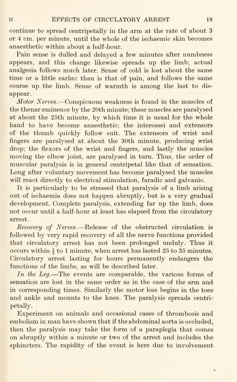 continue to spread centripetally in the arm at the rate of about 3 or 4 cm. per minute, until the whole of the ischaemic skin becomes anaesthetic within about a half-hour. Pain sense is dulled and delayed a few minutes after numbness appears, and this change likewise spreads up the limb; actual analgesia follows much later. Sense of cold is lost about the same time or a little earlier than is that of pain, and follows the same course up the limb. Sense of warmth is among the last to dis¬ appear. Motor Nerves.—Conspicuous weakness is found in the muscles of the thenar eminence by the 20th minute; these muscles are paralysed at about the 25th minute, by which time it is usual for the whole hand to have become anaesthetic; the interossei and extensors of the thumb quickly follow suit. The extensors of wrist and fingers are paralysed at about the 30th minute, producing wrist drop; the flexors of the wrist and fingers, and lastly the muscles moving the elbow joint, are paralysed in turn. Thus, the order of muscular paralysis is in general centripetal like that of sensation. Long after voluntary movement has become paralysed the muscles will react directly to electrical stimulation, faradic and galvanic. It is particularly to be stressed that paralysis of a limb arising out of ischaemia does not happen abruptly, but is a very gradual development. Complete paralysis, extending far up the limb, does not occur until a half-hour at least has elapsed from the circulatory arrest. Recovery of Nerves.—Release of the obstructed circulation is followed by very rapid recovery of all the nerve functions provided that circulatory arrest has not been prolonged unduly. Thus it occurs within \ to 1 minute, when arrest has lasted 25 to 35 minutes. Circulatory arrest lasting for hours permanently endangers the functions of the limbs, as will be described later. In the Leg.—The events are comparable, the various forms of sensation are lost in the same order as in the case of the arm and in corresponding times. Similarly the motor loss begins in the toes and ankle and mounts to the knee. The paralysis spreads centri¬ petally. Experiment on animals and occasional cases of thrombosis and embolism in man have shown that if the abdominal aorta is occluded, then the paralysis may take the form of a paraplegia that comes on abruptly within a minute or two of the arrest and includes the sphincters. The rapidity of the event is here due to involvement