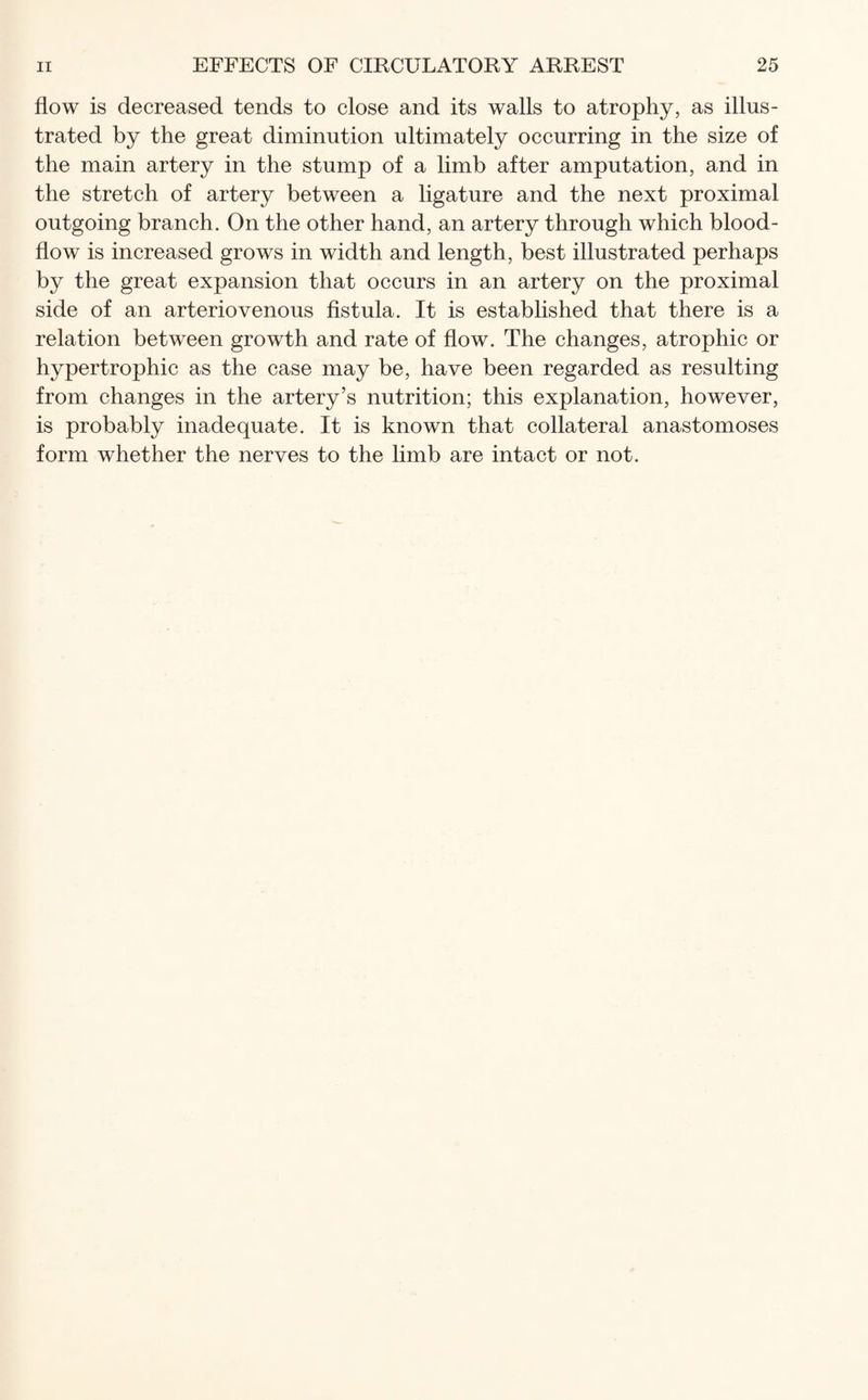 flow is decreased tends to close and its walls to atrophy, as illus¬ trated by the great diminution ultimately occurring in the size of the main artery in the stump of a limb after amputation, and in the stretch of artery between a ligature and the next proximal outgoing branch. On the other hand, an artery through which blood- flow is increased grows in width and length, best illustrated perhaps by the great expansion that occurs in an artery on the proximal side of an arteriovenous fistula. It is established that there is a relation between growth and rate of flow. The changes, atrophic or hypertrophic as the case may be, have been regarded as resulting from changes in the artery’s nutrition; this explanation, however, is probably inadequate. It is known that collateral anastomoses form whether the nerves to the limb are intact or not.