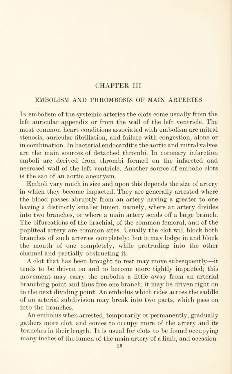 CHAPTER III EMBOLISM AND THROMBOSIS OF MAIN ARTERIES In embolism of the systemic arteries the clots come usually from the left auricular appendix or from the wall of the left ventricle. The most common heart conditions associated with embolism are mitral stenosis, auricular fibrillation, and failure with congestion, alone or in combination. In bacterial endocarditis the aortic and mitral valves are the main sources of detached thrombi. In coronary infarction emboli are derived from thrombi formed on the infarcted and necrosed wall of the left ventricle. Another source of embolic clots is the sac of an aortic aneurysm. Emboli vary much in size and upon this depends the size of artery in which they become impacted. They are generally arrested where the blood passes abruptly from an artery having a greater to one having a distinctly smaller lumen, namely, where an artery divides into two branches, or where a main artery sends off a large branch. The bifurcations of the brachial, of the common femoral, and of the popliteal artery are common sites. Usually the clot will block both branches of such arteries completely; but it may lodge in and block the mouth of one completely, while protruding into the other channel and partially obstructing it. A clot that has been brought to rest may move subsequently—it tends to be driven on and to become more tightly impacted; this movement may carry the embolus a little away from an arterial branching point and thus free one branch; it may be driven right on to the next dividing point. An embolus which rides across the saddle of an arterial subdivision may break into two parts, which pass on into the branches. An embolus when arrested, temporarily or permanently, gradually gathers more clot, and comes to occupy more of the artery and its branches in their length. It is usual for clots to be found occupying many inches of the lumen of the main artery of a limb, and occasion-