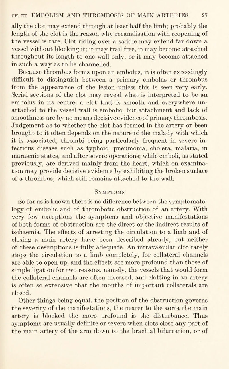 ally the clot may extend through at least half the limb; probably the length of the clot is the reason why recanalisation with reopening of the vessel is rare. Clot riding over a saddle may extend far down a vessel without blocking it; it may trail free, it may become attached throughout its length to one wall only, or it may become attached in such a way as to be channelled. Because thrombus forms upon an embolus, it is often exceedingly difficult to distinguish between a primary embolus or thrombus from the appearance of the lesion unless this is seen very early. Serial sections of the clot may reveal what is interpreted to be an embolus in its centre; a clot that is smooth and everywhere un¬ attached to the vessel wall is embolic, but attachment and lack of smoothness are by no means decisive evidence of primary thrombosis. Judgement as to whether the clot has formed in the artery or been brought to it often depends on the nature of the malady with which it is associated, thrombi being particularly frequent in severe in¬ fectious disease such as typhoid, pneumonia, cholera, malaria, in marasmic states, and after severe operations; while emboli, as stated previously, are derived mainly from the heart, which on examina¬ tion may provide decisive evidence by exhibiting the broken surface of a thrombus, which still remains attached to the wall. Symptoms So far as is known there is no difference between the symptomato¬ logy of embolic and of thrombotic obstruction of an artery. With very few exceptions the symptoms and objective manifestations of both forms of obstruction are the direct or the indirect results of ischaemia. The effects of arresting the circulation to a limb and of closing a main artery have been described already, but neither of these descriptions is fully adequate. An intravascular clot rarely stops the circulation to a limb completely, for collateral channels are able to open up; and the effects are more profound than those of simple ligation for two reasons, namely, the vessels that would form the collateral channels are often diseased, and clotting in an artery is often so extensive that the mouths of important collaterals are closed. Other things being equal, the position of the obstruction governs the severity of the manifestations, the nearer to the aorta the main artery is blocked the more profound is the disturbance. Thus symptoms are usually definite or severe when clots close any part of the main artery of the arm down to the brachial bifurcation, or of